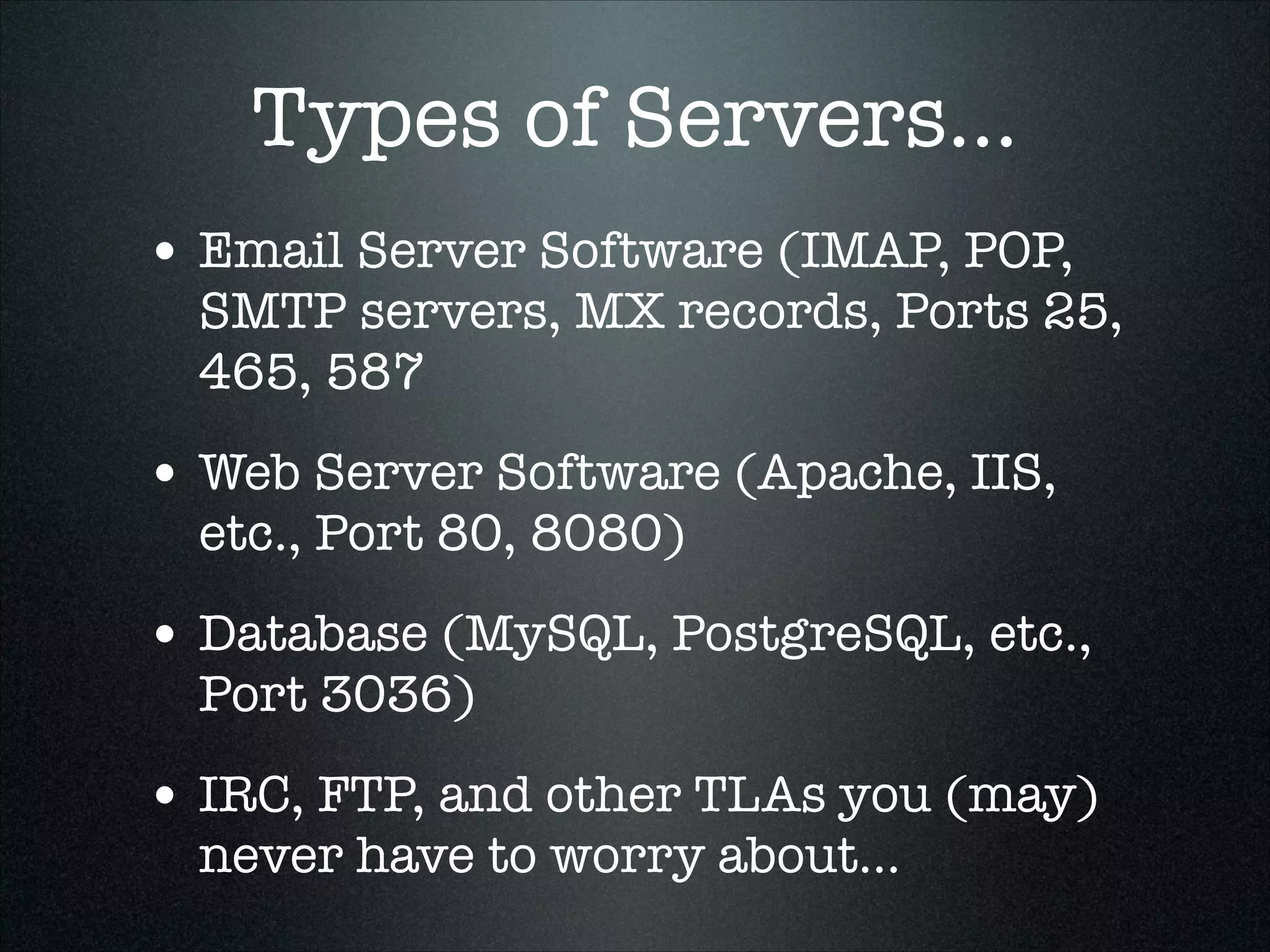 Types of Servers...
• Email Server Software (IMAP, POP,

SMTP servers, MX records, Ports 25,
465, 587

• Web Server Software (Apache, IIS,
etc., Port 80, 8080)

• Database (MySQL, PostgreSQL, etc.,
Port 3036)

• IRC, FTP, and other TLAs you (may)
never have to worry about...

 