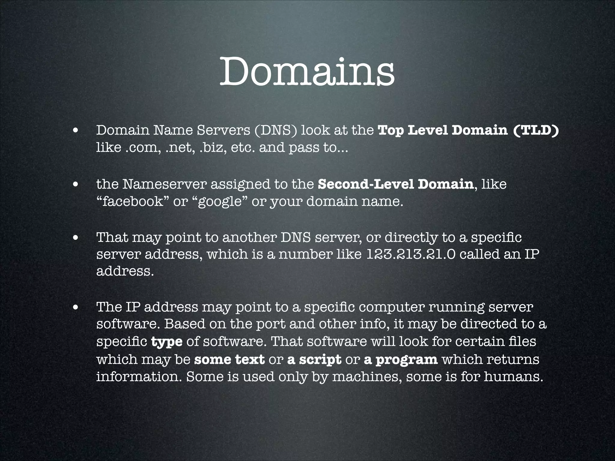Domains
• Domain Name Servers (DNS) look at the Top Level Domain (TLD)
like .com, .net, .biz, etc. and pass to...

• the Nameserver assigned to the Second-Level Domain, like
“facebook” or “google” or your domain name.

• That may point to another DNS server, or directly to a speciﬁc

server address, which is a number like 123.213.21.0 called an IP
address.

• The IP address may point to a speciﬁc computer running server

software. Based on the port and other info, it may be directed to a
speciﬁc type of software. That software will look for certain ﬁles
which may be some text or a script or a program which returns
information. Some is used only by machines, some is for humans.

 