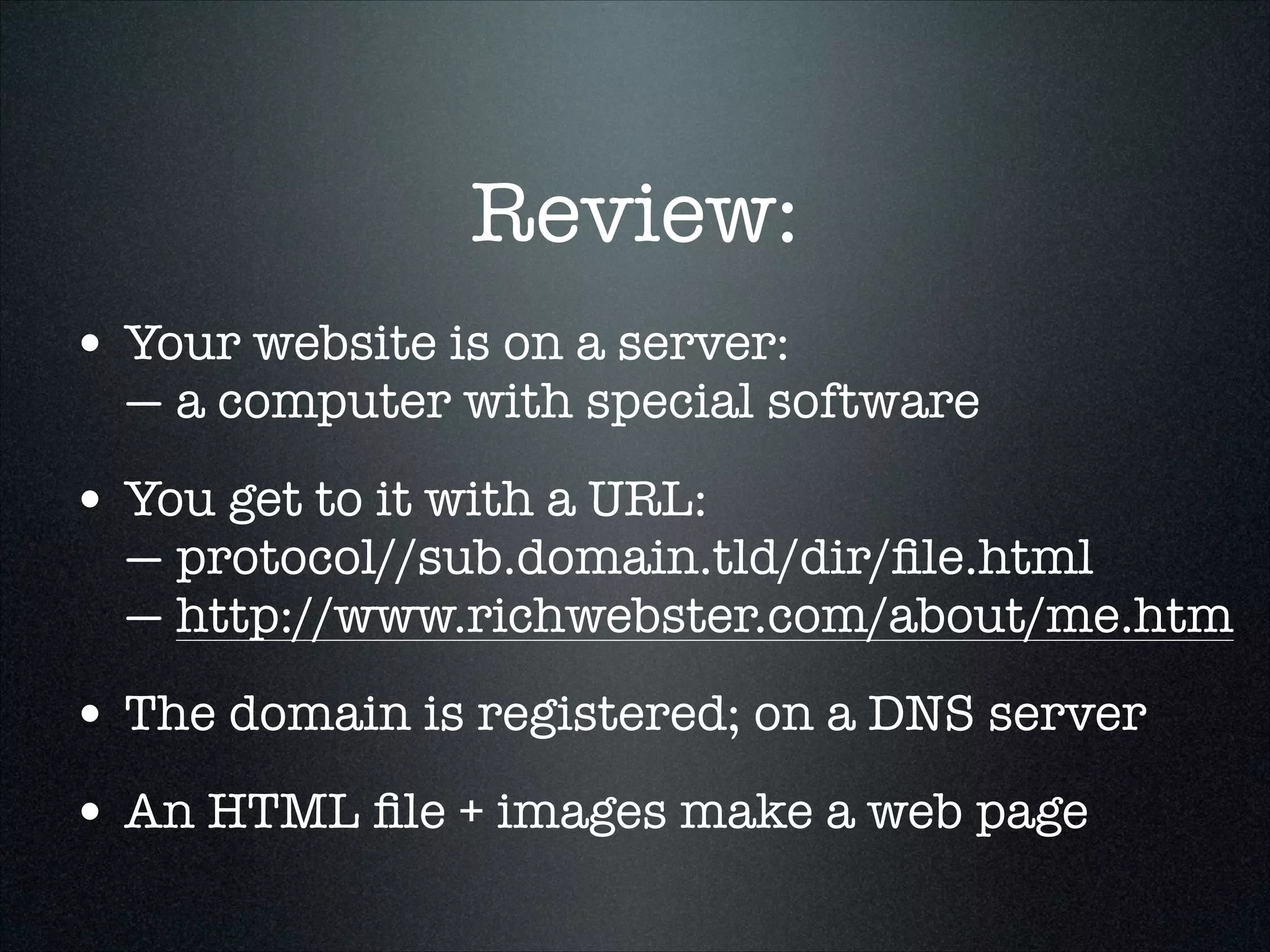 Review:
• Your website is on a server: 

— a computer with special software

• You get to it with a URL: 

— protocol//sub.domain.tld/dir/ﬁle.html 
— http://www.richwebster.com/about/me.htm

• The domain is registered; on a DNS server
• An HTML ﬁle + images make a web page

 