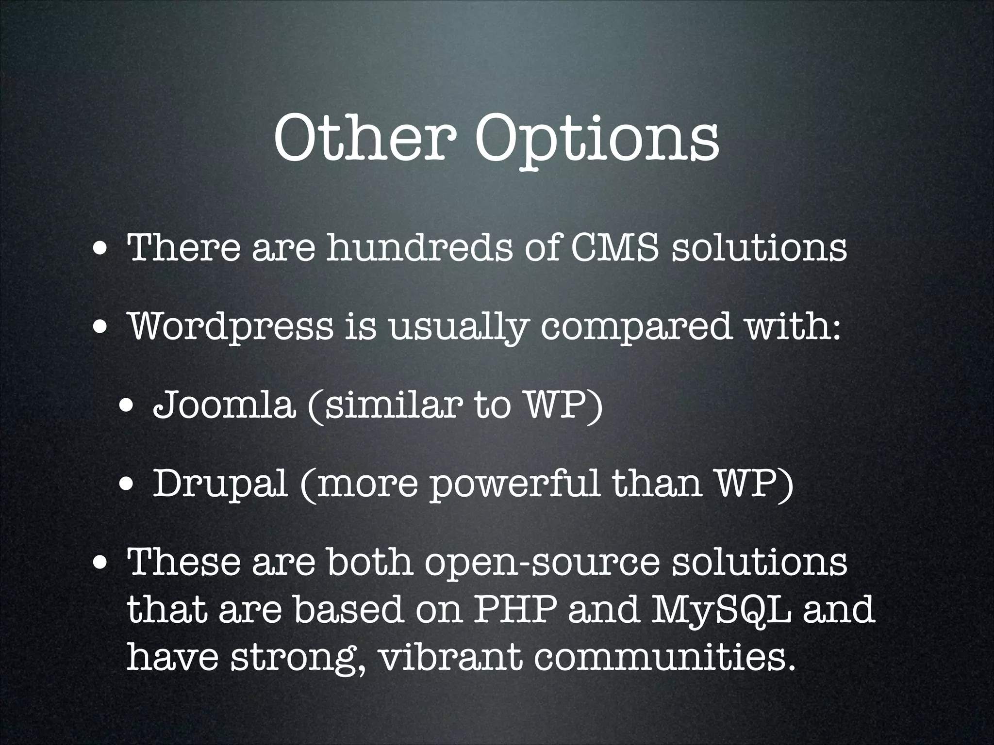 Other Options
• There are hundreds of CMS solutions
• Wordpress is usually compared with:
• Joomla (similar to WP)
• Drupal (more powerful than WP)
• These are both open-source solutions

that are based on PHP and MySQL and
have strong, vibrant communities.

 
