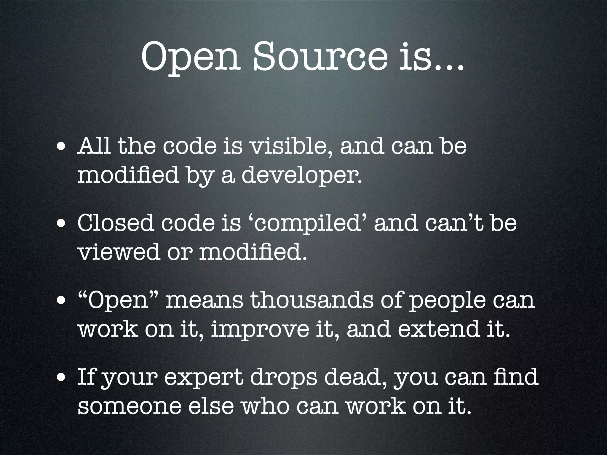 Open Source is...
• All the code is visible, and can be
modiﬁed by a developer.

• Closed code is ‘compiled’ and can’t be
viewed or modiﬁed.

• “Open” means thousands of people can
work on it, improve it, and extend it.

• If your expert drops dead, you can ﬁnd
someone else who can work on it.

 