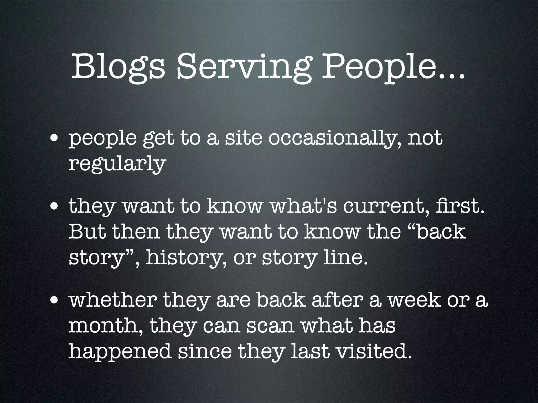 Blogs Serving People...
• people get to a site occasionally, not
regularly

• they want to know what's current, ﬁrst.
But then they want to know the “back
story”, history, or story line.

• whether they are back after a week or a
month, they can scan what has
happened since they last visited.

 