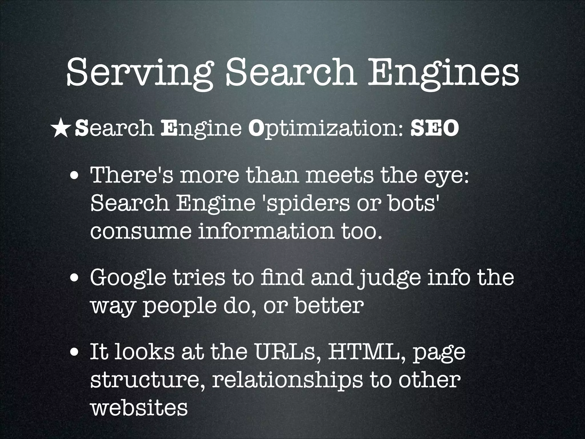 Serving Search Engines
★ Search Engine Optimization: SEO
• There's more than meets the eye:
Search Engine 'spiders or bots'
consume information too.

• Google tries to ﬁnd and judge info the
way people do, or better

• It looks at the URLs, HTML, page
structure, relationships to other
websites

 