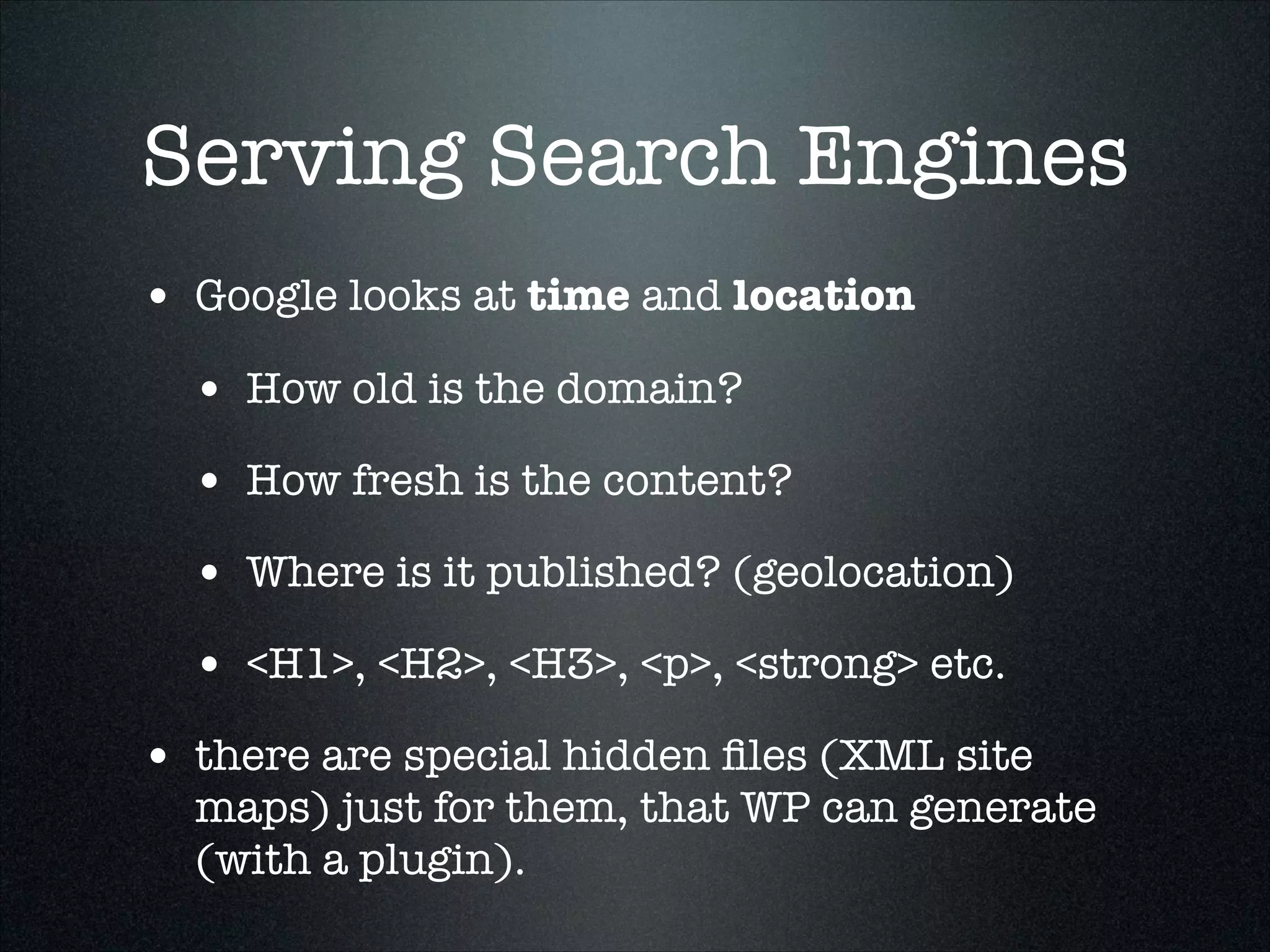 Serving Search Engines
• Google looks at time and location
• How old is the domain?
• How fresh is the content?
• Where is it published? (geolocation)
• <H1>, <H2>, <H3>, <p>, <strong> etc.
• there are special hidden ﬁles (XML site

maps) just for them, that WP can generate
(with a plugin).

 