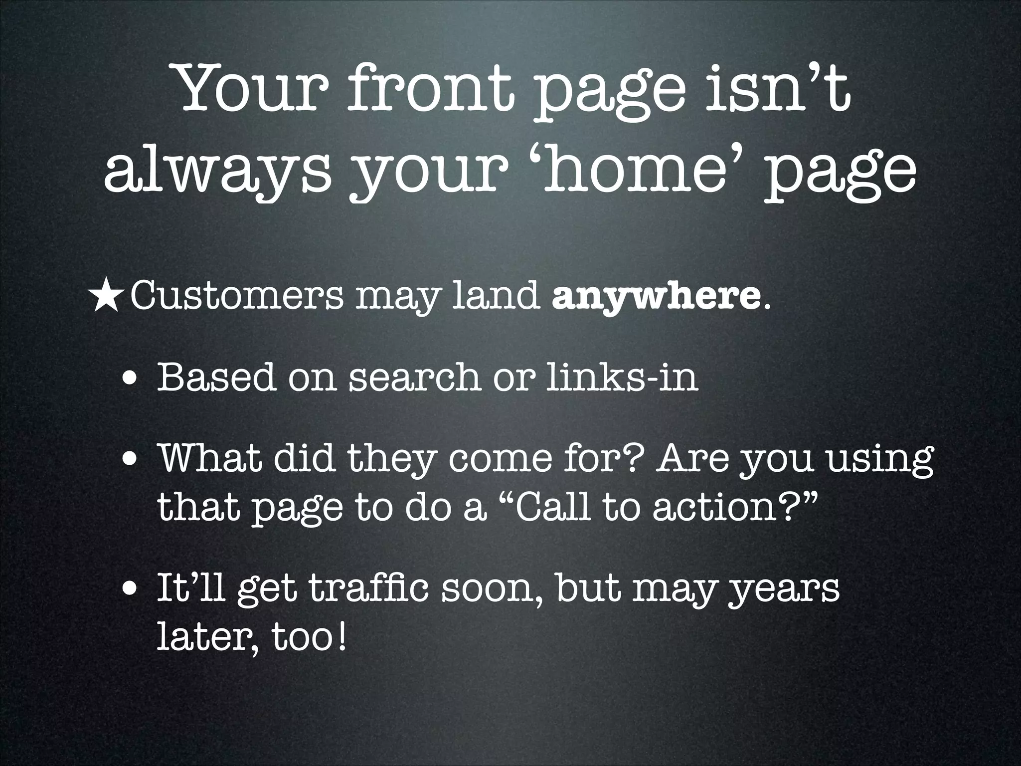 Your front page isn’t
always your ‘home’ page
★ Customers may land anywhere.
• Based on search or links-in
• What did they come for? Are you using
that page to do a “Call to action?”

• It’ll get trafﬁc soon, but may years
later, too!

 