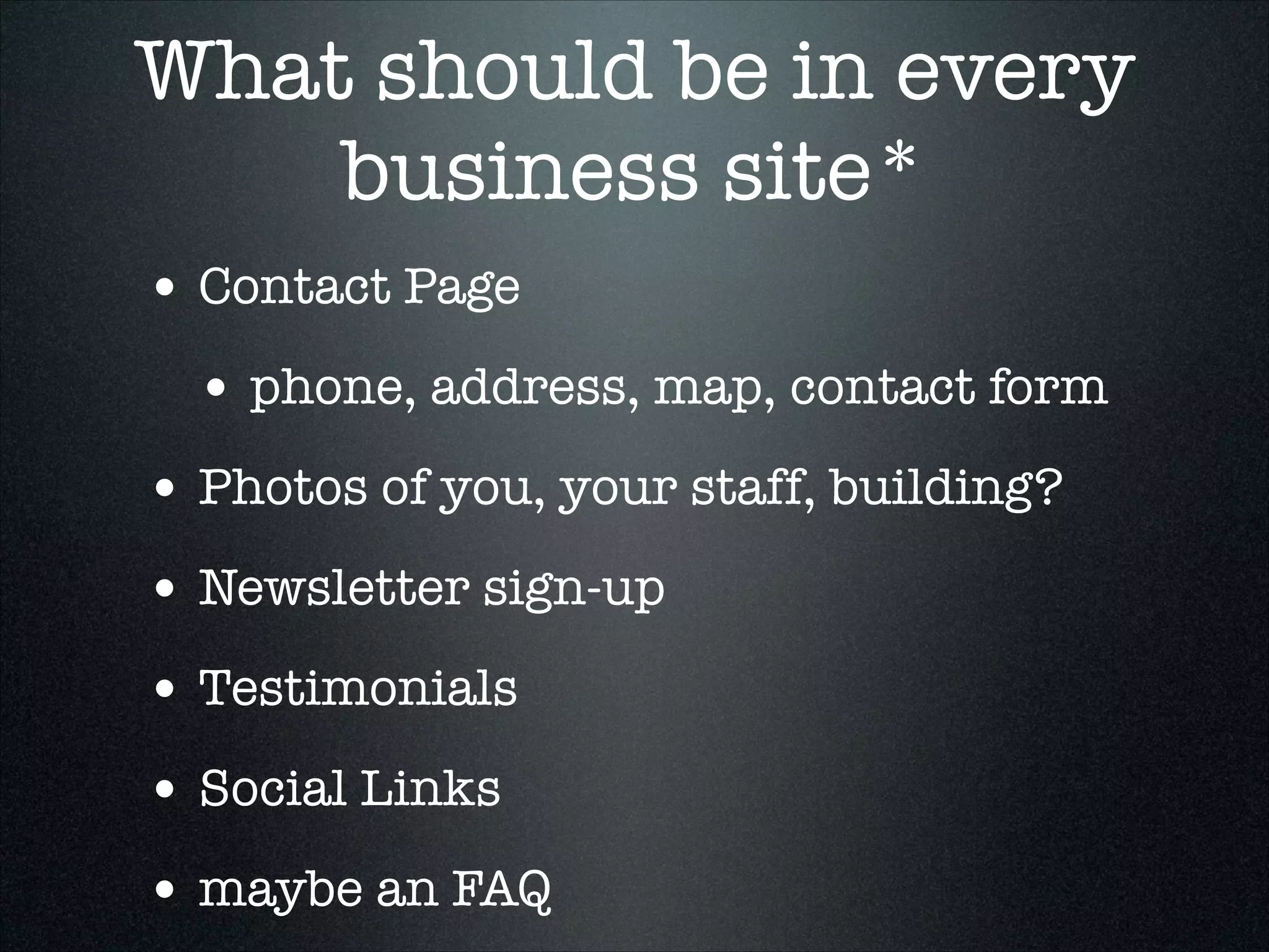 What should be in every
business site*
• Contact Page
• phone, address, map, contact form
• Photos of you, your staff, building?
• Newsletter sign-up
• Testimonials	
• Social Links
• maybe an FAQ

 