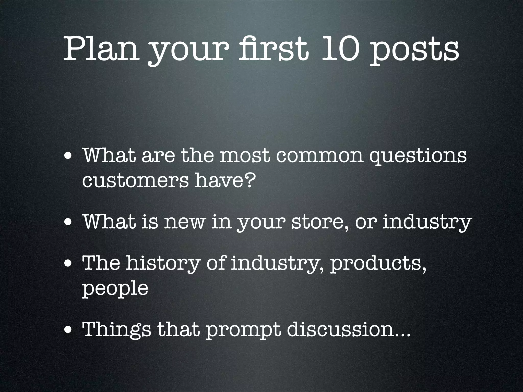 Plan your ﬁrst 10 posts
• What are the most common questions
customers have?

• What is new in your store, or industry
• The history of industry, products,
people

• Things that prompt discussion...

 