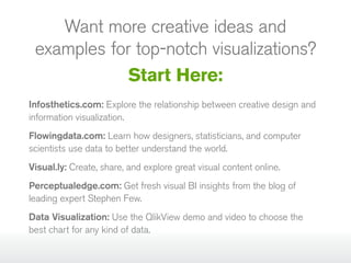 Want more creative ideas and
examples for top‑notch visualizations?
Start Here:
Infosthetics.com: Explore the relationship between creative design and
information visualization.
Flowingdata.com: Learn how designers, statisticians, and computer
scientists use data to better understand the world.
Visual.ly: Create, share, and explore great visual content online.
Perceptualedge.com: Get fresh visual BI insights from the blog of
leading expert Stephen Few.
Data Visualization: Use the QlikView demo and video to choose the
best chart for any kind of data.

 