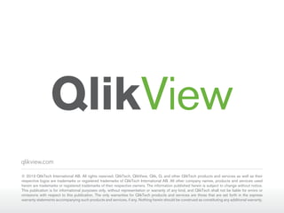 qlikview.com
© 2013 QlikTech International AB. All rights reserved. QlikTech, QlikView, Qlik, Q, and other QlikTech products and services as well as their
respective logos are trademarks or registered trademarks of QlikTech International AB. All other company names, products and services used
herein are trademarks or registered trademarks of their respective owners. The information published herein is subject to change without notice.
This publication is for informational purposes only, without representation or warranty of any kind, and QlikTech shall not be liable for errors or
omissions with respect to this publication. The only warranties for QlikTech products and services are those that are set forth in the express
warranty statements accompanying such products and services, if any. Nothing herein should be construed as constituting any additional warranty.

 