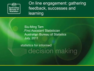 On line engagement: gathering feedback, successes and learning Siu-Ming Tam First Assistant Statistician Australian Bureau of Statistics July, 2011 
