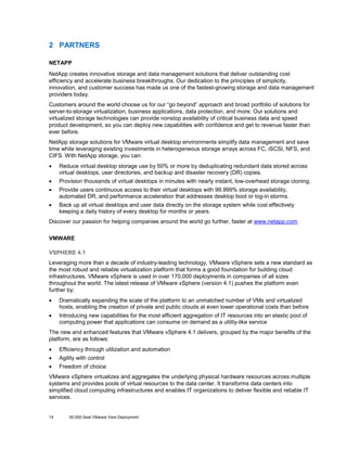 2 PARTNERS
NETAPP
NetApp creates innovative storage and data management solutions that deliver outstanding cost
efficiency and accelerate business breakthroughs. Our dedication to the principles of simplicity,
innovation, and customer success has made us one of the fastest-growing storage and data management
providers today.
Customers around the world choose us for our “go beyond” approach and broad portfolio of solutions for
server-to-storage virtualization, business applications, data protection, and more. Our solutions and
virtualized storage technologies can provide nonstop availability of critical business data and speed
product development, so you can deploy new capabilities with confidence and get to revenue faster than
ever before.
NetApp storage solutions for VMware virtual desktop environments simplify data management and save
time while leveraging existing investments in heterogeneous storage arrays across FC, iSCSI, NFS, and
CIFS. With NetApp storage, you can:
•

Reduce virtual desktop storage use by 50% or more by deduplicating redundant data stored across
virtual desktops, user directories, and backup and disaster recovery (DR) copies.

•

Provision thousands of virtual desktops in minutes with nearly instant, low-overhead storage cloning.

•

Provide users continuous access to their virtual desktops with 99.999% storage availability,
automated DR, and performance acceleration that addresses desktop boot or log-in storms.

•

Back up all virtual desktops and user data directly on the storage system while cost effectively
keeping a daily history of every desktop for months or years.

Discover our passion for helping companies around the world go further, faster at www.netapp.com.
VMWARE
VSPHERE 4.1
Leveraging more than a decade of industry-leading technology, VMware vSphere sets a new standard as
the most robust and reliable virtualization platform that forms a good foundation for building cloud
infrastructures. VMware vSphere is used in over 170,000 deployments in companies of all sizes
throughout the world. The latest release of VMware vSphere (version 4.1) pushes the platform even
further by:
•

Dramatically expanding the scale of the platform to an unmatched number of VMs and virtualized
hosts, enabling the creation of private and public clouds at even lower operational costs than before

•

Introducing new capabilities for the most efficient aggregation of IT resources into an elastic pool of
computing power that applications can consume on demand as a utility-like service

The new and enhanced features that VMware vSphere 4.1 delivers, grouped by the major benefits of the
platform, are as follows:
•

Efficiency through utilization and automation

•

Agility with control

•

Freedom of choice

VMware vSphere virtualizes and aggregates the underlying physical hardware resources across multiple
systems and provides pools of virtual resources to the data center. It transforms data centers into
simplified cloud computing infrastructures and enables IT organizations to deliver flexible and reliable IT
services.

14

50,000-Seat VMware View Deployment

 