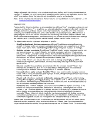 VMware vSphere is the industry’s most complete virtualization platform, with infrastructure services that
transform IT hardware into a high-performance shared computing platform, and application services that
help IT organizations deliver the highest levels of availability, security, and scalability.
Note:

For a complete and detailed list of the new features and capabilities in VMware vSphere 4.1, visit
www.vmware.com/go/vshpere.

VMWARE VIEW
Purpose-built for delivering desktops as a managed service, VMware View™ provides a positive end-user
experience and transforms IT by simplifying and automating desktop management. Centrally maintaining
desktops, applications, and data reduces costs, improves security, and, at the same time, increases
availability and flexibility for end users. Unlike other desktop virtualization products, VMware View is a
tightly integrated end-to-end solution built on the industry-leading virtualization platform. VMware View
allows customers to extend powerful business continuity and disaster recovery features to their desktops
and standardize on a common platform from the desktop through the data center to the cloud.
The VMware View solution provides a wide range of benefits.
•

Simplify and automate desktop management. VMware View lets you manage all desktops
centrally in the data center and provision desktops instantly to new users, departments, or offices.
Create instant clones from a standard image and create dynamic pools or groups of desktops.

•

Optimize end-user experience. The VMware View PCoIP display protocol provides a superior enduser experience over any network. Adaptive technology provides an optimized virtual desktop
delivery on both the LAN and the WAN. Address the broadest list of use cases and deployment
options with a single protocol. Access personalized virtual desktops complete with applications and
end-user data and settings anywhere and anytime with VMware View.

•

Lower costs. VMware View reduces the overall costs of desktop computing by up to 50% by
centralizing management, administration, and resources and by removing IT infrastructure from
remote offices.

•

Enhance security. Because all data is maintained within the corporate firewall, VMware View
minimizes risk and data loss. Built-in Secure Socket Layer (SSL) encryption provides secure
tunneling to virtual desktops from unmanaged devices or untrusted networks.

•

Increase business agility and user flexibility. VMware View accommodates changing business
needs, such as adding new desktop users or groups of users, while providing a consistent experience
to every user from any network point.

•

Provide built-in business continuity and disaster recovery. VMware View is built on industryleading VMware vSphere, allowing you to easily extend features such as HA and Fault Tolerance to
your desktops without having to purchase expensive clustering solutions. Automate desktop backup
and recovery as a business process in the data center.

•

Standardize on a common platform. VMware View includes VMware vSphere and brings all the
benefits and enterprise features of the data center to the desktop. Extending features such as
VMotion™, HA, Distributed Resources Scheduler, and Fault Tolerance to your desktops provides a
built-in disaster recovery and business continuity solution. Optimized specifically for desktop
workloads, VMware vSphere is able to handle the high loads associated with desktop operations
such as boot-up and suspend operations. Standardize your virtualization platform, and use a single
solution to manage both servers and desktops from the data center through to the cloud.

VMware View provides unified access to virtual desktops and applications that run in a central secure
data center and are accessible from a wide variety of devices. VMware View Composer streamlines
image management while reducing storage needs through the use of VMware Linked Clone technology.

15

50,000-Seat VMware View Deployment

 