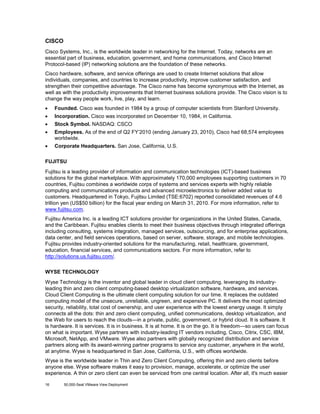 CISCO
Cisco Systems, Inc., is the worldwide leader in networking for the Internet. Today, networks are an
essential part of business, education, government, and home communications, and Cisco Internet
Protocol-based (IP) networking solutions are the foundation of these networks.
Cisco hardware, software, and service offerings are used to create Internet solutions that allow
individuals, companies, and countries to increase productivity, improve customer satisfaction, and
strengthen their competitive advantage. The Cisco name has become synonymous with the Internet, as
well as with the productivity improvements that Internet business solutions provide. The Cisco vision is to
change the way people work, live, play, and learn.
•

Founded. Cisco was founded in 1984 by a group of computer scientists from Stanford University.

•

Incorporation. Cisco was incorporated on December 10, 1984, in California.

•

Stock Symbol. NASDAQ: CSCO

•

Employees. As of the end of Q2 FY’2010 (ending January 23, 2010), Cisco had 68,574 employees
worldwide.

•

Corporate Headquarters. San Jose, California, U.S.

FUJITSU
Fujitsu is a leading provider of information and communication technologies (ICT)-based business
solutions for the global marketplace. With approximately 170,000 employees supporting customers in 70
countries, Fujitsu combines a worldwide corps of systems and services experts with highly reliable
computing and communications products and advanced microelectronics to deliver added value to
customers. Headquartered in Tokyo, Fujitsu Limited (TSE:6702) reported consolidated revenues of 4.6
trillion yen (US$50 billion) for the fiscal year ending on March 31, 2010. For more information, refer to
www.fujitsu.com.
Fujitsu America Inc. is a leading ICT solutions provider for organizations in the United States, Canada,
and the Caribbean. Fujitsu enables clients to meet their business objectives through integrated offerings
including consulting, systems integration, managed services, outsourcing, and for enterprise applications,
data center, and field services operations, based on server, software, storage, and mobile technologies.
Fujitsu provides industry-oriented solutions for the manufacturing, retail, healthcare, government,
education, financial services, and communications sectors. For more information, refer to
http://solutions.us.fujitsu.com/.
WYSE TECHNOLOGY
Wyse Technology is the inventor and global leader in cloud client computing, leveraging its industryleading thin and zero client computing-based desktop virtualization software, hardware, and services.
Cloud Client Computing is the ultimate client computing solution for our time. It replaces the outdated
computing model of the unsecure, unreliable, ungreen, and expensive PC. It delivers the most optimized
security, reliability, total cost of ownership, and user experience with the lowest energy usage. It simply
connects all the dots: thin and zero client computing, unified communications, desktop virtualization, and
the Web for users to reach the clouds—in a private, public, government, or hybrid cloud. It is software. It
is hardware. It is services. It is in business. It is at home. It is on the go. It is freedom—so users can focus
on what is important. Wyse partners with industry-leading IT vendors including, Cisco, Citrix, CSC, IBM,
Microsoft, NetApp, and VMware. Wyse also partners with globally recognized distribution and service
partners along with its award-winning partner programs to service any customer, anywhere in the world,
at anytime. Wyse is headquartered in San Jose, California, U.S., with offices worldwide.
Wyse is the worldwide leader in Thin and Zero Client Computing, offering thin and zero clients before
anyone else. Wyse software makes it easy to provision, manage, accelerate, or optimize the user
experience. A thin or zero client can even be serviced from one central location. After all, it's much easier
16

50,000-Seat VMware View Deployment

 