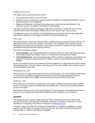 DOMAIN STRUCTURE
This design uses the following business criteria:
•

All user accounts must be in the root domain.

•

Application servers must reside in as few domains as possible for simplified administration, reduced
security exposure, and manageability.

•

Regional administrators must have full and autonomous control over the administration of the
machines, security, and policies in their sphere of responsibility.

This leads to a three-tier design containing a single forest root domain to contain the user accounts,
enterprise-wide Group Policy Objects (GPOs), and the virtual desktop users’ security group.
The application servers are contained in three geographically oriented sub-domains. Each geographic
sub-domain contains two or three regional domains at the third and bottom tier.
TOP LEVEL
The top-level domain contains four Windows Server 2008R2 servers providing the Directory Service and
DNS roles. All user accounts are contained in this domain. The exceptions are the domain and local
administrator accounts in the sub-domains, and the service accounts as needed at the second-level
(application server) and third-level (regional) domains.
Two GPOs are created as follows:
•

Virtual Desktops. The Virtual Desktops GPO is created to contain the various VM settings by using
the template provided from VMware, which is a recommended best practice by VMware.

•

Virtual Desktop Users. The Virtual Desktop Users GPO is created to contain the virtual desktop user
settings by using the template provided from VMware, which is a recommended best practice by
VMware.

All user accounts that use the virtual desktop machines are placed in an Organizational Unit (OU) named
Virtual Desktop Users. This OU contains a security group for the virtual desktop users as well as a link to
the Virtual Desktop Users GPO.
GEOGRAPHICAL TIER
These domains are largely vacant because the focus of this exercise is the virtual desktops at the bottom
tier exclusive of any enterprise application servers. Each of the three geographical layer domains
contains two Windows Server 2008R2 servers providing Directory Service and DNS roles.
REGIONAL TIER
At the lowest level of the forest, the regional tier, each domain contains three Windows Server 2008R2
servers. Two servers contain the Directory Service and DNS roles. The third server provides the DHCP
service for the region.
Each domain contains an OU named Virtual Desktops. All of the deployed virtual desktops are placed in
this OU. A link is created to the Virtual Desktop Machines GPO contained in the root domain.
NETWORK
®

This deployment uses a network design with Cisco Nexus 7000 switches and Cisco Nexus 5020
switches. All of Cisco’s best practices are followed in the setup of the Nexus environment. For more
information on configuring a Cisco Nexus environment, visit www.cisco.com.
The goal in using a Cisco Nexus environment for networking is to integrate its capabilities to logically
separate public IP traffic from storage IP traffic. By doing this, the chance of issues developing from
changes made to a portion of the network is mitigated.
19

50,000-Seat VMware View Deployment

 