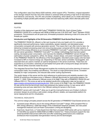 This configuration uses Cisco Nexus 5020 switches, which support vPCs. Therefore, a logical separation
of the storage network from the rest of the network is achieved while providing a high level of redundancy,
fault tolerance, and security. The vPC also provides multipathing, which allows you to create redundancy
by enabling multiple parallel paths between nodes and load balancing traffic where alternate paths exist.
SERVERS
FUJITSU
®

A portion of this deployment uses 468 Fujitsu PRIMERGY RX200 S5s. Each of these Fujitsu
®
®
PRIMERGY RX200 S5 is configured with 48GB of RAM and two 2.26 GHZ Intel Xeon Nehalem E5520
processors. The processors are all quad-core, 8-threaded processors delivering a total of 8 cores and 16
threads per system.
Introduction and Highlights of the S5 Generation PRIMERGY Dual-Socket Rack Servers
The PRIMERGY RX200 S5, offered in a flat rack housing of only one height unit (1U), provides a
significantly improved performance, higher extendibility, greater reliability, and decreased power
consumption compared with previous generation servers. This means that it can offer more for less—by
delivering increased processing power and consuming less power compared with the older systems. A
key part of this energy efficiency is our innovative PRIMERGY Cool-safe™ system design of the new dual
S5 rack server generation. PRIMERGY Cool-safe™ is a design methodology that improves system
cooling, decreases power consumption, and improves the reliability of PRIMERGY servers through the
optimization of power subsystems, airflow, fan design, chassis design, and power management features.
In the PRIMERGY RX200 S5, the efficiency of the hot-pluggable, redundant power supply units has been
increased to 89% to improve energy use. Depending on the load, sensor-controlled, hot-pluggable, and
redundant fans are used to maintain an optimal temperature in the server at all times. These fans are
supported by an innovative, extremely air-permeable front panel with a honeycomb design and barrierfree, internal airflow channels inside the server.
The integrated ServerView Power Management enables the monitoring and active planning of maximum
consumption loads, thus enabling cost efficiency. The result is a high-performance server, increased
reliability for major components, and reduced data center cooling requirements.
The careful design of this server and the strict adherence to performance and reliability resulted in the
RX200 S5 achieving a first-place score in VMware’s VMmark Benchmark for dual-socket systems. On
August 11, 2009, Fujitsu achieved a VMmark score of 24.20@17 tiles with a PRIMERGY RX200 S5 and
VMware ESX 4.0. This score as well as the detailed results and configuration data can be seen at
www.vmware.com/products/vmmark/results.html. With a score of 24.20@17 tiles, the PRIMERGY RX200
S5 was (at the time the benchmark result was published) the highest scoring 1U rack server with 8
processing cores and was rated third in the VMmark ranking for servers in the 8-core.
PRIMERGY servers with Cool-safe™ allow you to get the most performance out of today’s multicore
processor designs by providing a well-cooled, energy efficient, reliable, and expandable platform for
server deployments and for virtualization.
TECHNICAL HIGHLIGHTS
The common design principles present across the S5 generation of PRIMERGY Dual-Socket servers are:
•

Increased power efficiency due to the energy-efficient Cool-safe™ design, EPA-compliant PSU (≥
89% energy efficiency), cable-free design of the motherboard wherever possible, and new power
management features such as Power Consumption Limiting and Budgeting

•

Dual-Core, Quad-Core, or Turbo Quad-Core Intel Xeon processor 5500 series with up to a maximum
of 1333 MHz bus speed for DDR3 RAM and 8MB of shared TLC. These processors support the new
serial QuickPath Interconnect (QPI) links and offer outstanding performance and a balanced
architecture that incorporates next-generation memory and I/O technologies

20

50,000-Seat VMware View Deployment

 