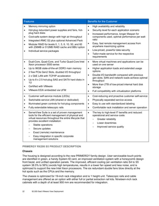 Features

Benefits for the Customer

•

Memory mirroring option

•

High availability and reliability

•

Hot-plug redundant power supplies and fans, hotplug hard disks

•

Security level for each application scenario

•

•

Cool-safe system design with high air throughput

•

Integrated iRMC S2 plus optional Advanced Pack

Increased performance, longer lifespan for
components used, optimal performance per watt
ratio

•

Modular RAID for levels 0, 1, 5, 6, 10, 50, and 60
with 256MB or 512MB RAID cache and BBU option

•

Easy, fast remote management access from
anywhere maximizing uptime

•

Individual service packages

•

Low-priced, powerful data security

•

Tailor-made service for the respective
requirements

•

Dual-Core, Quad-Core, and Turbo Quad-Core Intel
Xeon processor 5500 series

•

More virtual machines and applications can be
used on one server

•

Up to 96GB state-of-the-art DDR3 main memory

•

•

2 free PCIe Gen2 Slots, doubled I/O throughput

Higher application loads and extended usage
options

•

2 x GbE LAN with TCP/IP acceleration

•

•

Up to 8 x 2.5 hot-plug SAS and SATA hard disks in
1U

Double I/O bandwidth compared with previous
gen slots; SAN and network loads achieve optimal
throughput

•

Certified with VMware

•

•

More than 2TB of low-priced internal hard disk
storage

VMware ESXi embedded via UFM

•

Full compatibility with virtualization platforms

•

Customer self-service module (LEDs)

•

Cost-reducing and proactive customer self-service

•

Switchable service LAN (shared or dedicated)

•

Physically separated service access

•

Illuminated green controls for hot-plug components

•

Easy to use with standardized labeling

•

Fully extendable telescopic rails

•

Comfortable rack installation and server operation

•

ServerView Suite is a set of proven management
tools for the efficient management of physical and
virtual resources throughout the entire lifecycle that
provides excellent installation:

•

The key to high-level IT benefits and reduced
operational and service costs:

−

Stable operations

−

Secure updates

−

Greater reliability

−

Lower downtimes

−

Improved service quality

Exact (remote) maintenance

−

−

Easy integration in specific corporate
management solutions

PRIMERGY RX200 S5 PRODUCT DESCRIPTION
Chassis
The housing is designed according to the new PRIMERGY family design. User serviceable touch points
are identified in green, a handy System ID card, an improved ventilation system with a honeycomb design
front bezel, and unified operation panels. The improved, efficient cooling (air ventilation ratio S4 to S5
system 38.5% to 56%) avoids high temperatures, results in a lower fan speed and less noise, and is
optimized to support the new Intel Xeon processors. The six redundant double fans blow directly at the
hot spots such as the CPUs and the memory.
The chassis is optimized for 19-inch rack integration and is 1 height unit. Telescopic rails and cable
management are offered as an option with either full or partial extraction rail kits. Nineteen-inch rack
cabinets with a depth of at least 900 mm are recommended for integration.

22

50,000-Seat VMware View Deployment

 