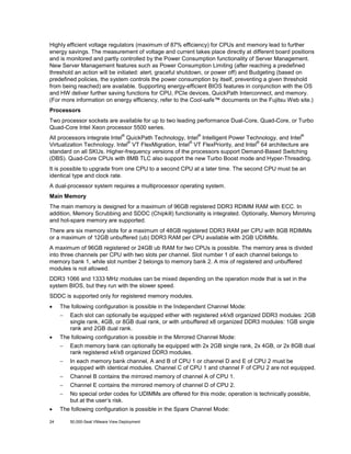 Highly efficient voltage regulators (maximum of 87% efficiency) for CPUs and memory lead to further
energy savings. The measurement of voltage and current takes place directly at different board positions
and is monitored and partly controlled by the Power Consumption functionality of Server Management.
New Server Management features such as Power Consumption Limiting (after reaching a predefined
threshold an action will be initiated: alert, graceful shutdown, or power off) and Budgeting (based on
predefined policies, the system controls the power consumption by itself, preventing a given threshold
from being reached) are available. Supporting energy-efficient BIOS features in conjunction with the OS
and HW deliver further saving functions for CPU, PCIe devices, QuickPath Interconnect, and memory.
(For more information on energy efficiency, refer to the Cool-safe™ documents on the Fujitsu Web site.)
Processors
Two processor sockets are available for up to two leading performance Dual-Core, Quad-Core, or Turbo
Quad-Core Intel Xeon processor 5500 series.
®

®

®

All processors integrate Intel QuickPath Technology, Intel Intelligent Power Technology, and Intel
®
®
®
Virtualization Technology. Intel VT FlexMigration, Intel VT FlexPriority, and Intel 64 architecture are
standard on all SKUs. Higher-frequency versions of the processors support Demand-Based Switching
(DBS). Quad-Core CPUs with 8MB TLC also support the new Turbo Boost mode and Hyper-Threading.
It is possible to upgrade from one CPU to a second CPU at a later time. The second CPU must be an
identical type and clock rate.
A dual-processor system requires a multiprocessor operating system.
Main Memory
The main memory is designed for a maximum of 96GB registered DDR3 RDIMM RAM with ECC. In
addition, Memory Scrubbing and SDDC (Chipkill) functionality is integrated. Optionally, Memory Mirroring
and hot-spare memory are supported.
There are six memory slots for a maximum of 48GB registered DDR3 RAM per CPU with 8GB RDIMMs
or a maximum of 12GB unbuffered (ub) DDR3 RAM per CPU available with 2GB UDIMMs.
A maximum of 96GB registered or 24GB ub RAM for two CPUs is possible. The memory area is divided
into three channels per CPU with two slots per channel. Slot number 1 of each channel belongs to
memory bank 1, while slot number 2 belongs to memory bank 2. A mix of registered and unbuffered
modules is not allowed.
DDR3 1066 and 1333 MHz modules can be mixed depending on the operation mode that is set in the
system BIOS, but they run with the slower speed.
SDDC is supported only for registered memory modules.
•

The following configuration is possible in the Independent Channel Mode:
−

•

Each slot can optionally be equipped either with registered x4/x8 organized DDR3 modules: 2GB
single rank, 4GB, or 8GB dual rank, or with unbuffered x8 organized DDR3 modules: 1GB single
rank and 2GB dual rank.

The following configuration is possible in the Mirrored Channel Mode:
−
−

Channel B contains the mirrored memory of channel A of CPU 1.

−

Channel E contains the mirrored memory of channel D of CPU 2.

−

24

In each memory bank channel, A and B of CPU 1 or channel D and E of CPU 2 must be
equipped with identical modules. Channel C of CPU 1 and channel F of CPU 2 are not equipped.

−

•

Each memory bank can optionally be equipped with 2x 2GB single rank, 2x 4GB, or 2x 8GB dual
rank registered x4/x8 organized DDR3 modules.

No special order codes for UDIMMs are offered for this mode; operation is technically possible,
but at the user’s risk.

The following configuration is possible in the Spare Channel Mode:
50,000-Seat VMware View Deployment

 