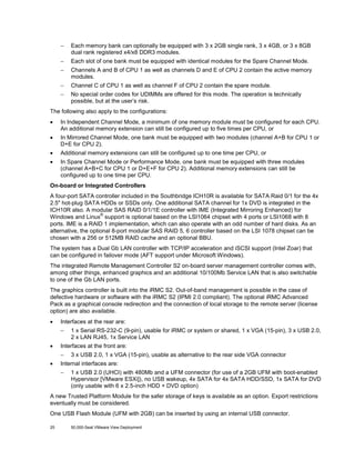 −

Each memory bank can optionally be equipped with 3 x 2GB single rank, 3 x 4GB, or 3 x 8GB
dual rank registered x4/x8 DDR3 modules.

−

Each slot of one bank must be equipped with identical modules for the Spare Channel Mode.

−

Channels A and B of CPU 1 as well as channels D and E of CPU 2 contain the active memory
modules.

−

Channel C of CPU 1 as well as channel F of CPU 2 contain the spare module.

−

No special order codes for UDIMMs are offered for this mode. The operation is technically
possible, but at the user’s risk.

The following also apply to the configurations:
•

In Independent Channel Mode, a minimum of one memory module must be configured for each CPU.
An additional memory extension can still be configured up to five times per CPU, or

•

In Mirrored Channel Mode, one bank must be equipped with two modules (channel A+B for CPU 1 or
D+E for CPU 2).

•

Additional memory extensions can still be configured up to one time per CPU, or

•

In Spare Channel Mode or Performance Mode, one bank must be equipped with three modules
(channel A+B+C for CPU 1 or D+E+F for CPU 2). Additional memory extensions can still be
configured up to one time per CPU.

On-board or Integrated Controllers
A four-port SATA controller included in the Southbridge ICH10R is available for SATA Raid 0/1 for the 4x
2.5" hot-plug SATA HDDs or SSDs only. One additional SATA channel for 1x DVD is integrated in the
ICH10R also. A modular SAS RAID 0/1/1E controller with IME (Integrated Mirroring Enhanced) for
®
Windows and Linux support is optional based on the LSI1064 chipset with 4 ports or LSI1068 with 8
ports. IME is a RAID 1 implementation, which can also operate with an odd number of hard disks. As an
alternative, the optional 8-port modular SAS RAID 5, 6 controller based on the LSI 1078 chipset can be
chosen with a 256 or 512MB RAID cache and an optional BBU.
The system has a Dual Gb LAN controller with TCP/IP acceleration and iSCSI support (Intel Zoar) that
can be configured in failover mode (AFT support under Microsoft Windows).
The integrated Remote Management Controller S2 on-board server management controller comes with,
among other things, enhanced graphics and an additional 10/100Mb Service LAN that is also switchable
to one of the Gb LAN ports.
The graphics controller is built into the iRMC S2. Out-of-band management is possible in the case of
defective hardware or software with the iRMC S2 (IPMI 2.0 compliant). The optional iRMC Advanced
Pack as a graphical console redirection and the connection of local storage to the remote server (license
option) are also available.
•

Interfaces at the rear are:
−

•

Interfaces at the front are:
−

•

1 x Serial RS-232-C (9-pin), usable for iRMC or system or shared, 1 x VGA (15-pin), 3 x USB 2.0,
2 x LAN RJ45, 1x Service LAN
3 x USB 2.0, 1 x VGA (15-pin), usable as alternative to the rear side VGA connector

Internal interfaces are:
−

1 x USB 2.0 (UHCI) with 480Mb and a UFM connector (for use of a 2GB UFM with boot-enabled
Hypervisor [VMware ESXi]), no USB wakeup, 4x SATA for 4x SATA HDD/SSD, 1x SATA for DVD
(only usable with 6 x 2.5-inch HDD + DVD option)

A new Trusted Platform Module for the safer storage of keys is available as an option. Export restrictions
eventually must be considered.
One USB Flash Module (UFM with 2GB) can be inserted by using an internal USB connector.
25

50,000-Seat VMware View Deployment

 