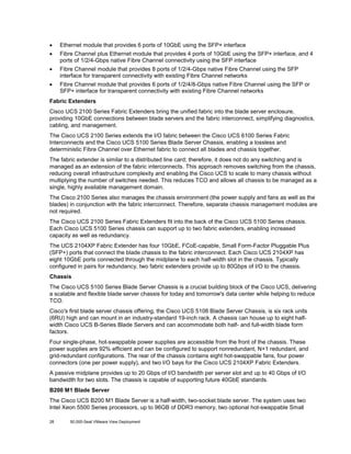 •

Ethernet module that provides 6 ports of 10GbE using the SFP+ interface

•

Fibre Channel plus Ethernet module that provides 4 ports of 10GbE using the SFP+ interface, and 4
ports of 1/2/4-Gbps native Fibre Channel connectivity using the SFP interface

•

Fibre Channel module that provides 8 ports of 1/2/4-Gbps native Fibre Channel using the SFP
interface for transparent connectivity with existing Fibre Channel networks

•

Fibre Channel module that provides 6 ports of 1/2/4/8-Gbps native Fibre Channel using the SFP or
SFP+ interface for transparent connectivity with existing Fibre Channel networks

Fabric Extenders
Cisco UCS 2100 Series Fabric Extenders bring the unified fabric into the blade server enclosure,
providing 10GbE connections between blade servers and the fabric interconnect, simplifying diagnostics,
cabling, and management.
The Cisco UCS 2100 Series extends the I/O fabric between the Cisco UCS 6100 Series Fabric
Interconnects and the Cisco UCS 5100 Series Blade Server Chassis, enabling a lossless and
deterministic Fibre Channel over Ethernet fabric to connect all blades and chassis together.
The fabric extender is similar to a distributed line card; therefore, it does not do any switching and is
managed as an extension of the fabric interconnects. This approach removes switching from the chassis,
reducing overall infrastructure complexity and enabling the Cisco UCS to scale to many chassis without
multiplying the number of switches needed. This reduces TCO and allows all chassis to be managed as a
single, highly available management domain.
The Cisco 2100 Series also manages the chassis environment (the power supply and fans as well as the
blades) in conjunction with the fabric interconnect. Therefore, separate chassis management modules are
not required.
The Cisco UCS 2100 Series Fabric Extenders fit into the back of the Cisco UCS 5100 Series chassis.
Each Cisco UCS 5100 Series chassis can support up to two fabric extenders, enabling increased
capacity as well as redundancy.
The UCS 2104XP Fabric Extender has four 10GbE, FCoE-capable, Small Form-Factor Pluggable Plus
(SFP+) ports that connect the blade chassis to the fabric interconnect. Each Cisco UCS 2104XP has
eight 10GbE ports connected through the midplane to each half-width slot in the chassis. Typically
configured in pairs for redundancy, two fabric extenders provide up to 80Gbps of I/O to the chassis.
Chassis
The Cisco UCS 5100 Series Blade Server Chassis is a crucial building block of the Cisco UCS, delivering
a scalable and flexible blade server chassis for today and tomorrow's data center while helping to reduce
TCO.
Cisco's first blade server chassis offering, the Cisco UCS 5108 Blade Server Chassis, is six rack units
(6RU) high and can mount in an industry-standard 19-inch rack. A chassis can house up to eight halfwidth Cisco UCS B-Series Blade Servers and can accommodate both half- and full-width blade form
factors.
Four single-phase, hot-swappable power supplies are accessible from the front of the chassis. These
power supplies are 92% efficient and can be configured to support nonredundant, N+1 redundant, and
grid-redundant configurations. The rear of the chassis contains eight hot-swappable fans, four power
connectors (one per power supply), and two I/O bays for the Cisco UCS 2104XP Fabric Extenders.
A passive midplane provides up to 20 Gbps of I/O bandwidth per server slot and up to 40 Gbps of I/O
bandwidth for two slots. The chassis is capable of supporting future 40GbE standards.
B200 M1 Blade Server
The Cisco UCS B200 M1 Blade Server is a half-width, two-socket blade server. The system uses two
Intel Xeon 5500 Series processors, up to 96GB of DDR3 memory, two optional hot-swappable Small
28

50,000-Seat VMware View Deployment

 