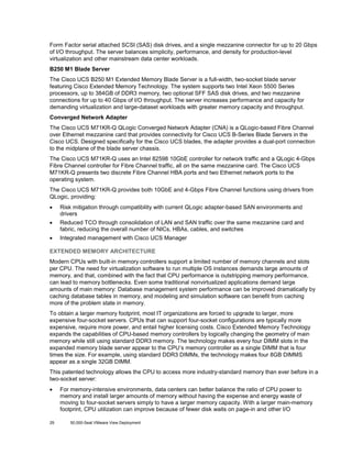 Form Factor serial attached SCSI (SAS) disk drives, and a single mezzanine connector for up to 20 Gbps
of I/O throughput. The server balances simplicity, performance, and density for production-level
virtualization and other mainstream data center workloads.
B250 M1 Blade Server
The Cisco UCS B250 M1 Extended Memory Blade Server is a full-width, two-socket blade server
featuring Cisco Extended Memory Technology. The system supports two Intel Xeon 5500 Series
processors, up to 384GB of DDR3 memory, two optional SFF SAS disk drives, and two mezzanine
connections for up to 40 Gbps of I/O throughput. The server increases performance and capacity for
demanding virtualization and large-dataset workloads with greater memory capacity and throughput.
Converged Network Adapter
The Cisco UCS M71KR-Q QLogic Converged Network Adapter (CNA) is a QLogic-based Fibre Channel
over Ethernet mezzanine card that provides connectivity for Cisco UCS B-Series Blade Servers in the
Cisco UCS. Designed specifically for the Cisco UCS blades, the adapter provides a dual-port connection
to the midplane of the blade server chassis.
The Cisco UCS M71KR-Q uses an Intel 82598 10GbE controller for network traffic and a QLogic 4-Gbps
Fibre Channel controller for Fibre Channel traffic, all on the same mezzanine card. The Cisco UCS
M71KR-Q presents two discrete Fibre Channel HBA ports and two Ethernet network ports to the
operating system.
The Cisco UCS M71KR-Q provides both 10GbE and 4-Gbps Fibre Channel functions using drivers from
QLogic, providing:
•

Risk mitigation through compatibility with current QLogic adapter-based SAN environments and
drivers

•

Reduced TCO through consolidation of LAN and SAN traffic over the same mezzanine card and
fabric, reducing the overall number of NICs, HBAs, cables, and switches

•

Integrated management with Cisco UCS Manager

EXTENDED MEMORY ARCHITECTURE
Modern CPUs with built-in memory controllers support a limited number of memory channels and slots
per CPU. The need for virtualization software to run multiple OS instances demands large amounts of
memory, and that, combined with the fact that CPU performance is outstripping memory performance,
can lead to memory bottlenecks. Even some traditional nonvirtualized applications demand large
amounts of main memory: Database management system performance can be improved dramatically by
caching database tables in memory, and modeling and simulation software can benefit from caching
more of the problem state in memory.
To obtain a larger memory footprint, most IT organizations are forced to upgrade to larger, more
expensive four-socket servers. CPUs that can support four-socket configurations are typically more
expensive, require more power, and entail higher licensing costs. Cisco Extended Memory Technology
expands the capabilities of CPU-based memory controllers by logically changing the geometry of main
memory while still using standard DDR3 memory. The technology makes every four DIMM slots in the
expanded memory blade server appear to the CPU’s memory controller as a single DIMM that is four
times the size. For example, using standard DDR3 DIMMs, the technology makes four 8GB DIMMS
appear as a single 32GB DIMM.
This patented technology allows the CPU to access more industry-standard memory than ever before in a
two-socket server:
•

29

For memory-intensive environments, data centers can better balance the ratio of CPU power to
memory and install larger amounts of memory without having the expense and energy waste of
moving to four-socket servers simply to have a larger memory capacity. With a larger main-memory
footprint, CPU utilization can improve because of fewer disk waits on page-in and other I/O
50,000-Seat VMware View Deployment

 