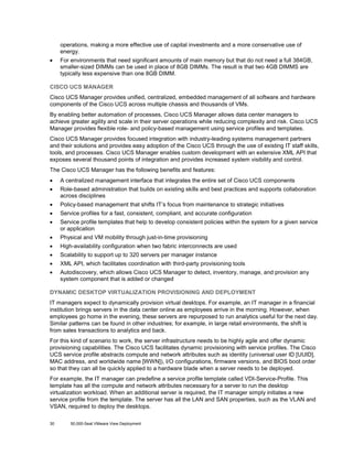 operations, making a more effective use of capital investments and a more conservative use of
energy.
•

For environments that need significant amounts of main memory but that do not need a full 384GB,
smaller-sized DIMMs can be used in place of 8GB DIMMs. The result is that two 4GB DIMMS are
typically less expensive than one 8GB DIMM.

CISCO UCS MANAGER
Cisco UCS Manager provides unified, centralized, embedded management of all software and hardware
components of the Cisco UCS across multiple chassis and thousands of VMs.
By enabling better automation of processes, Cisco UCS Manager allows data center managers to
achieve greater agility and scale in their server operations while reducing complexity and risk. Cisco UCS
Manager provides flexible role- and policy-based management using service profiles and templates.
Cisco UCS Manager provides focused integration with industry-leading systems management partners
and their solutions and provides easy adoption of the Cisco UCS through the use of existing IT staff skills,
tools, and processes. Cisco UCS Manager enables custom development with an extensive XML API that
exposes several thousand points of integration and provides increased system visibility and control.
The Cisco UCS Manager has the following benefits and features:
•

A centralized management interface that integrates the entire set of Cisco UCS components

•

Role-based administration that builds on existing skills and best practices and supports collaboration
across disciplines

•

Policy-based management that shifts IT’s focus from maintenance to strategic initiatives

•

Service profiles for a fast, consistent, compliant, and accurate configuration

•

Service profile templates that help to develop consistent policies within the system for a given service
or application

•

Physical and VM mobility through just-in-time provisioning

•

High-availability configuration when two fabric interconnects are used

•

Scalability to support up to 320 servers per manager instance

•

XML API, which facilitates coordination with third-party provisioning tools

•

Autodiscovery, which allows Cisco UCS Manager to detect, inventory, manage, and provision any
system component that is added or changed

DYNAMIC DESKTOP VIRTUALIZATION PROVISIONING AND DEPLOYMENT
IT managers expect to dynamically provision virtual desktops. For example, an IT manager in a financial
institution brings servers in the data center online as employees arrive in the morning. However, when
employees go home in the evening, these servers are repurposed to run analytics useful for the next day.
Similar patterns can be found in other industries; for example, in large retail environments, the shift is
from sales transactions to analytics and back.
For this kind of scenario to work, the server infrastructure needs to be highly agile and offer dynamic
provisioning capabilities. The Cisco UCS facilitates dynamic provisioning with service profiles. The Cisco
UCS service profile abstracts compute and network attributes such as identity (universal user ID [UUID],
MAC address, and worldwide name [WWN]), I/O configurations, firmware versions, and BIOS boot order
so that they can all be quickly applied to a hardware blade when a server needs to be deployed.
For example, the IT manager can predefine a service profile template called VDI-Service-Profile. This
template has all the compute and network attributes necessary for a server to run the desktop
virtualization workload. When an additional server is required, the IT manager simply initiates a new
service profile from the template. The server has all the LAN and SAN properties, such as the VLAN and
VSAN, required to deploy the desktops.
30

50,000-Seat VMware View Deployment

 