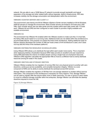 network. We are able to use a 10GB Nexus IP network to provide enough bandwidth and logical
separation of the storage and other related traffic without separate, distinct infrastructures. NFS also
increases visibility into the storage consumption and deduplication within the environment.
VMWARE VCENTER SERVER AND CLIENT 4.1
This environment uses twenty-one 64-bit VMware vSphere vCenter servers installed on 64-bit Windows
2008 R2 servers to manage the environment. Most vCenter servers are limited to 30 hosts and 2,500
VMs. Each vCenter server has one data center and two clusters within each data center with 15 hosts
each. VMware HA and DRS are then configured on each cluster to provide a highly available and
scalable environment.
VMWARE HA
The environment has VMware HA enabled within the VMware clusters to make sure that, if a host fails,
the failing VMs would restart on a surviving node. Additional hosts are not added within the architecture to
accommodate failures. One purpose is to stress the limits of the architecture. Adding additional hosts for
failover capacity decreases the number of VMs per hosts unless a N+# architecture is used, and it does
not truly test the limits of the hardware platforms.
VMWARE DISTRIBUTED RESOURCE SCHEDULER (DRS)
Using VMware DRS allows us to distribute the load within each cluster more evenly. This is important
when deploying desktop virtualization because DRS helps provide an excellent end-user experience.
Using DRS eliminates the chance of multiple people running a single host out of physical resources.
VMware’s DRS algorithm calculates the appropriate VMs to move to a different host to evenly distribute
resources among all nodes in the cluster.
VMWARE VMOTION AND STORAGE VMOTION
VMware VMotion enables the live migration of running VMs from one physical server to another with zero
downtime, continuous service availability, and complete transaction integrity. VMotion is a core
component of DRS and its ability to evenly distribute the workload across ESX servers.
Storage VMotion enables the migration of VM files from one storage datastore to another without service
interruption. This component of the architecture is necessary for many reasons. First, Storage VMotion
can be used to migrate VMs that require either more or fewer resources. If a user or group of users needs
to move to a different storage controller within the enterprise, Storage VMotion can eliminate the desktop
downtime required to move the VM.
Figure 12) Storage VMotion.

East 12

Central 3

33

US

West 3

AME 3

50,000-Seat VMware View Deployment

EMEA

EU 3

ASIA 3

APCA

ANZ 3

 