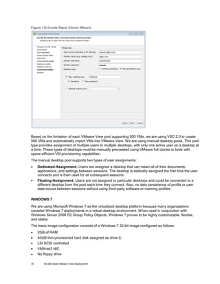 Figure 13) Create Rapid Clones Wizard.

Based on the limitation of each VMware View pool supporting 500 VMs, we are using VSC 2.0 to create
500 VMs and automatically import VMs into VMware View. We are using manual desktop pools. This pool
type provides assignment of multiple users to multiple desktops, with only one active user on a desktop at
a time. These types of desktops must be manually precreated using VMware full clones or tools with
space-efficient VM provisioning capabilities.
The manual desktop pool supports two types of user assignments:
•

Dedicated-Assignment. Users are assigned a desktop that can retain all of their documents,
applications, and settings between sessions. The desktop is statically assigned the first time the user
connects and is then used for all subsequent sessions.

•

Floating-Assignment. Users are not assigned to particular desktops and could be connected to a
different desktop from the pool each time they connect. Also, no data persistence of profile or user
data occurs between sessions without using third-party software or roaming profiles.

WINDOWS 7
We are using Microsoft Windows 7 as the virtualized desktop platform because many organizations
consider Windows 7 deployments in a virtual desktop environment. When used in conjunction with
Windows Server 2008 R2 Group Policy Objects, Windows 7 proves to be highly customizable, flexible,
and stable.
The basic image configuration consists of a Windows 7 32-bit image configured as follows:
•

2GB of RAM

•

40GB thin-provisioned hard disk assigned as drive C:

•

LSI SCSI controlled

•

VMXnet3 NIC

•

No floppy drive

35

50,000-Seat VMware View Deployment

 