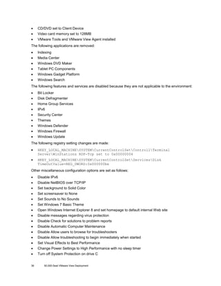 •

CD/DVD set to Client Device

•

Video card memory set to 128MB

•

VMware Tools and VMware View Agent installed

The following applications are removed:
•

Indexing

•

Media Center

•

Windows DVD Maker

•

Tablet PC Components

•

Windows Gadget Platform

•

Windows Search

The following features and services are disabled because they are not applicable to the environment:
•

Bit Locker

•

Disk Defragmenter

•

Home Group Services

•

IPv6

•

Security Center

•

Themes

•

Windows Defender

•

Windows Firewall

•

Windows Update

The following registry setting changes are made:
•

HKEY_LOCAL_MACHINESYSTEMCurrentControlSetControllTerminal
ServerWinStations RDP-Tcp set to 0x00000004

•

HKEY_LOCAL_MACHINESYSTEMCurrentControlSetServicesDisk
TimeOutValue=REG_DWORD:0x000000be

Other miscellaneous configuration options are set as follows:
•

Disable IPv6

•

Disable NetBIOS over TCP/IP

•

Set background to Solid Color

•

Set screensaver to None

•

Set Sounds to No Sounds

•

Set Windows 7 Basic Theme

•

Open Windows Internet Explorer 8 and set homepage to default internal Web site

•

Disable messages regarding virus protection

•

Disable Check for solutions to problem reports

•

Disable Automatic Computer Maintenance

•

Disable Allow users to browse for troubleshooters

•

Disable Allow troubleshooting to begin immediately when started

•

Set Visual Effects to Best Performance

•

Change Power Settings to High Performance with no sleep timer

•

Turn off System Protection on drive C

36

50,000-Seat VMware View Deployment

 