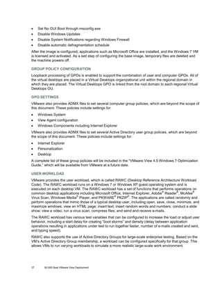 •

Set No GUI Boot through msconfig.exe

•

Disable Windows Updates

•

Disable System Notifications regarding Windows Firewall

•

Disable automatic defragmentation schedule

After the image is configured, applications such as Microsoft Office are installed, and the Windows 7 VM
is licensed and activated. As a last step of configuring the base image, temporary files are deleted and
the machine powers off.
GROUP POLICY CONFIGURATION
Loopback processing of GPOs is enabled to support the combination of user and computer GPOs. All of
the virtual desktops are placed in a Virtual Desktops organizational unit within the regional domain in
which they are placed. The Virtual Desktops GPO is linked from the root domain to each regional Virtual
Desktops OU.
GPO SETTINGS
VMware also provides ADMX files to set several computer group policies, which are beyond the scope of
this document. These policies include settings for:
•

Windows System

•

View Agent configuration

•

Windows Components including Internet Explorer

VMware also provides ADMX files to set several Active Directory user group policies, which are beyond
the scope of this document. These policies include settings for:
•

Internet Explorer

•

Personalization

•

Desktop

A complete list of these group policies will be included in the “VMware View 4.5 Windows 7 Optimization
Guide,” which will be available from VMware at a future date.
USER WORKLOAD
VMware provides the user workload, which is called RAWC (Desktop Reference Architecture Workload
Code). The RAWC workload runs on a Windows 7 or Windows XP guest operating system and is
executed on each desktop VM. The RAWC workload has a set of functions that performs operations on
®
®
®
common desktop applications including Microsoft Office, Internet Explorer, Adobe Reader , McAfee
®
®
®
Virus Scan, Windows Media Player, and PKWARE PKZIP . The applications are called randomly and
perform operations that mimic those of a typical desktop user, including open, save, close, minimize, and
maximize windows; view an HTML page; insert text; insert random words and numbers; conduct a slide
show; view a video; run a virus scan; compress files; and send and receive e-mails.
The RAWC workload has various test variables that can be configured to increase the load or adjust user
behavior, including a start delay for creating “boot storms” and density (delay between application
operations resulting in applications under test to run together faster, number of e-mails created and sent,
and typing speed).
RAWC also supports the use of Active Directory Groups for large-scale enterprise testing. Based on the
VM’s Active Directory Group membership, a workload can be configured specifically for that group. This
allows VMs to run varying workloads to simulate a more realistic large-scale work environment.

37

50,000-Seat VMware View Deployment

 