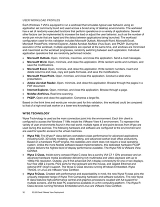 USER WORKLOAD PROFILES
Each Windows 7 VM is equipped to run a workload that simulates typical user behavior using an
application set commonly found and used across a broad array of desktop environments. The workload
has a set of randomly executed functions that perform operations on a variety of applications. Several
other factors can be implemented to increase the load or adjust the user behavior, such as the number of
words per minute that are typed and the delay between applications being launched. The workload
configuration used for this validation includes Microsoft Outlook, Microsoft Word, Microsoft Excel,
Microsoft PowerPoint, Internet Explorer, Adobe Acrobat, McAfee Virus Scan, and PKZIP. During the
execution of the workload, multiple applications are opened at the same time, and windows are minimized
and maximized as the workload progresses, randomly switching between each application. Individual
application operations that are randomly performed include:
•

Microsoft Outlook. Open, minimize, maximize, and close this application. Send e-mail messages.

•

Microsoft Word. Open, minimize, and close this application. Write random words and numbers, and
save the modifications.

•

Microsoft Excel. Open, minimize, and close this application. Write random numbers, insert and
delete columns and rows, copy and paste formulas, and save the modifications.

•

Microsoft PowerPoint. Open, minimize, and close this application. Conduct a slide show
presentation.

•

Adobe Acrobat Reader. Open, minimize, and close this application. Browse through the pages in a
PDF document.

•

Internet Explorer. Open, minimize, and close this application. Browse through a page.

•

McAfee AntiVirus. Real time scanning.

•

PKZIP. Open and close this application. Compress a large file.

Based on the think time and words per minute used for this validation, this workload could be compared
to that of a high-end task worker or a lower-end knowledge worker.
WYSE TECHNOLOGY
Wyse Technology is used as the main connection point into the environment. Each thin client is
configured to access the Windows 7 VMs inside the VMware View 4.5 environment. To represent the
variety of user environments found in the real world, multiple types of end-point devices from Wyse are
used during this exercise. The following hardware and software are configured to the environment and
are used for specific access to the virtual machines.
•

Wyse P20. The Wyse P class delivers workstation-class performance for advanced applications
including CAD, 3D solids modeling, video editing, and advanced worker level office productivity.
Based on a hardware PCoIP engine, this stateless zero client does not require a local operating
system. Unlike the more flexible software-based implementations, this dedicated hardware PCoIP
engine delivers the highest level of display performance available. The Wyse P20 is VMware View
Certified.

•

Wyse C Class. Inside every compact Wyse C class lies a punchy VIA C7 1 GHz processor and an
advanced hardware media accelerator delivering rich multimedia and video playback with up to
1080p HD resolution. Outside, you’ll find advanced DVI-I display connectivity for one or two displays,
four free USB 2.0 ports, PS/2 ports for the keyboard and the mouse, and Gigabit Ethernet and
optional WiFi (b/g/n) support. The Wyse C Class devices running Windows Embedded, Wyse
ThinOS, or Linux are VMware View Certified.

•

Wyse R Class. Created with performance and expandability in mind, the new Wyse R class joins the
uniquely integrated range of Wyse Thin Computing hardware and software solutions. The new Wyse
R class features high-performance central and graphics processors coupled with full support for
multiple screens, and the best PC experience available on a thin computing platform. The Wyse R
Class devices running Windows Embedded and Linux are VMware View Certified.

38

50,000-Seat VMware View Deployment

 