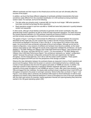 different workloads and their impact on the infrastructure and the end user will ultimately affect the
success of the project.
In addition, we found that these different categories of workloads exhibited characteristics that were
sometimes vastly different from the anecdotal classification of a VDI workload as being small-block
random reads. For example, we found the following:
•

The disk writes are primarily small, in general 4kB, but may be much larger; 1MB write operations
have been recorded during large file-save operations.

•

Read operations ranged in size from sub-4kB to 1024kB and were fairly balanced in quantity between
random and sequential.

In other words, although virtual desktop workloads do generate small random workloads, they also
generate large random operations as well as small and large sequential operations. Our tests show that
the industry-standard definition of a VDI workload (meaning just looking at IOPS) is much too simplistic
and that correctly sizing storage for a VDI environment requires looking deeper.
The graphs in Figure 1 and Figure 2 demonstrate the differences in workload between the scenarios
described as they might play out over a typical day or week in the life of Acme Corporation’s VDI
environment as displayed in the format “a day in the life of.” In the August 2010 version of this white
paper, the environment was architected using state-of-the-art technologies. Although we did test the
original configuration, many revisions of software and hardware have become available, so the newer
versions were tested as well. Although the results of the original test validated the architecture, all results
detailed in “TR-3949: NetApp and VMware View 5,000-Seat Performance Report,” were achieved with a
FAS3270A, 15K drives, and Data ONTAP 8.0.1 and 8.1. For the purposes of “TR-3949: NetApp and
VMware View 5,000-Seat Performance Report,” this architecture represents our “golden” configuration:
“golden” because this particular configuration produced the best user experiences, the highest
throughput, and the lowest latencies, and it did so with the lowest cost/IO operation. These graphs
showing throughput and IOPS are from the perspective of the storage controller.
Observe the clear delineation between the workload phases as measured in terms of both operations per
second and throughput. Notice that the power-on scenario is dominated primarily by a relatively large
number of read operations that drive the throughput past peaks of 700MB per second. In addition, the
initial login scenario is fairly balanced in operations between read/write operations, with the read
operations driving peak throughput of over 400MB per second. Finally, after users have powered on their
VMs and logged into their desktops, the steady-state workload shows a significant drop in both IOPS and
throughput compared to the power-on and login scenarios. Notice further that, as shown in Figure 1 and
Figure 2, once steady state is achieved, the workload shifts toward an 80:20 distribution of write-to-read
operations but toward a fairly balanced distribution in terms of throughput as more of the work associated
with the initial read activity (for example, loading application libraries and opening/reading files) becomes
cached in the VM guest operating system (OS).

7

50,000-Seat VMware View Deployment

 