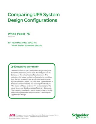 Comparing UPS System
Design Configurations
Revision 4
by Kevin McCarthy, EDG2 Inc.
Victor Avelar, Schneider Electric
White Paper 75
There are five principle UPS system design configura-
tions that distribute power from the utility source of a
building to the critical loads of a data center. The
selection of the appropriate configuration or combina-
tion thereof for a particular application is determined
by the availability needs, risk tolerance, types of loads in
the data center, budgets, and existing infrastructure.
This paper will focus on these five configurations; the
advantages and disadvantages of each are discussed.
The impact on availability is addressed for each config-
uration and guidelines are provided for choosing the
appropriate design.
Executive summary
>
white papers are now part of the Schneider Electric white paper library
produced by Schneider Electric’s Data Center Science Center
DCSC@Schneider-Electric.com
 