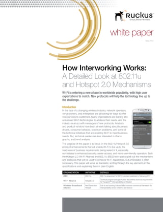 white paper
How Interworking Works:
A Detailed Look at 802.11u
and Hotspot 2.0 Mechanisms
Wi-Fi is entering a new phase in worldwide popularity, with high user
expectations to match. New protocols will help the technology live up to
the challenge.
Introduction
In the face of a changing wireless industry, network operators,
venue owners, and enterprises are all looking for ways to offer
new services to customers. Many organizations are leaning into
unlicensed Wi-Fi technologies to address their needs, and the
industry is abuzz with messages of new protocols. Analysts
and product vendors have been at work talking about business
drivers, consumer behavior, spectrum problems, and some of
the technical initiatives that are enabling Wi-Fi to meet business
needs. But, technical readers are less interested in charts,
graphs, and trend analysis.
The purpose of this paper is to focus on the 802.11u/Hotspot 2.0
protocol enhancements that will enable Wi-Fi to live up to the
next wave of business requirements being asked of it, especially
as it relates to enhanced security, easier access, and more user-friendly operation. Both
the Hotspot 2.0 (Wi-Fi Alliance) and 802.11u (IEEE) tech specs spell out the mechanisms
and protocols that will be used to enhance Wi-Fi capabilities, but a translator is often
necessary. This paper will serve as translator, sorting through the key elements in the
specifications and explaining them in plain English.
ORGANIZATION INITIATIVE DETAILS
IEEE 802.11u 802.11u amendment to 802.11 standard published in February 2011
Wi-Fi Alliance Hotspot 2.0
Technical program and specification that defines technical requirements
for Passpoint™ interoperability certification
Wireless Broadband
Alliance
Next Generation
Hotspot
End-to-end roaming trials establish common commercial framework for
interoperability across networks and devices
May 2013
 