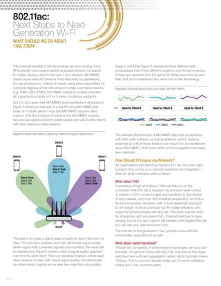 Figure 5: Multi-User MIMO Delivering Selective Signal Optimization 
Client A Client C 
page 5 
802.11ac: 
Next Steps to Next- 
Generation Wi-Fi 
WHAT SHOULD WE DO ABOUT 
11AC TODAY 
The potential benefits of MU technology are very exciting. First, 
APs typically have several additional spatial streams compared 
to mobile devices, which only have 1 or 2 streams. MU-MIMO 
utilizes those extra AP streams most effectively by parallelizing 
the use of spectrum, instead of merely using extra transmitters for 
miniscule degrees of link robustness in single-user transmissions 
(e.g. TxBF, CSD, STBC). MU-MIMO stands to multiply downlink 
AP capacity by a factor of 2 or 3 when conditions support it. 
But it’s not a given that MU-MIMO works perfectly in all situations. 
Figure 5 shows an example of a 4x4 AP using MU-MIMO with 
three 1x1 mobile clients—note that MU-MIMO requires client 
support. The first thing you’ll notice is that MU-MIMO requires 
very precise signal control to create peaks and nulls for MU clients 
with their respective data streams. 
The goal is to create a signal peak uniquely for each client and its 
data. The precision of peaks and nulls will dictate signal quality; 
where signal nulls (unwanted signals) are imperfect, the result will 
be interference. Figure 6 shows a view of signal quality graphed 
over time for each client. This is an idealized scenario where each 
client receives its data with robust signal quality; simultaneously, 
the other clients’ signals are as near the noise floor as possible. 
Keep in mind that Figure 6 represents three different radio 
perspectives from three different locations over the same period 
of time and received from the same AP. Wrap your mind around 
that, and you’ll understand why we’re hot on this technology. 
Figure 6: Optimal Signal Peaks and Nulls with MU-MIMO 
The ultimate effectiveness of MU-MIMO depends on expertise 
with both radio software as well as antenna control. Ruckus’ 
expertise at both of these levels is one reason for our excitement 
about MU-MIMO, while some other product suppliers have been 
less optimistic. 
How Should I Prepare my Network? 
As organizations are planning migration to 11ac, the next major 
question that comes up is network readiness and integration. 
After all, what is wireless without wires? 
What about PoE? 
A sampling of high-end Wave 1 APs will lead you to the 
conclusion that 802.3at is required. As products were rushed 
to market in 2013, power budget was sacrificed in the interest 
of early release, and most APs therefore require 802.3at (PoE+) 
for full functionality. However, with a more deliberate approach 
to AP design, Ruckus optimized our AP power efficiency and 
supports full functionality with 802.3af. This point may be moot 
for enterprises with pervasive PoE+ Ethernet switches in place 
already, but for the vast majority still satisfied with Gigabit 802.3af, 
you can eat your cake and have it too. 
The mid-tier of first generation 11ac typically works with full 
functionality using 802.3af as well. 
What about switch backhaul? 
Though the complexity of wired network topologies can vary sub-stantially, 
the general theme with 802.11ac is to ensure that edge 
switches have sufficient aggregation uplink, which typically means 
10Gbps. This is common already today, but it’s worth validating 
during your 11ac migration plans. 
4x4 AP 
Data A: Peak 
Data B: Null 
Data C: Null 
Client B 
Data A: Null 
Data B: Null 
Data C: Peak 
Data A: Null 
Data B: Peak 
Data C: Null 
SNR Ideal for Client A Ideal for Client B Ideal for Client C 
Data A Data B Data C 
 