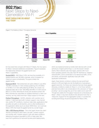 page 7 
802.11ac: 
Next Steps to Next- 
Generation Wi-Fi 
WHAT SHOULD WE DO ABOUT 
11AC TODAY 
4500 
4000 
3500 
3000 
2500 
2000 
1500 
1000 
500 
So how does that compare with Wave 2? Clearly, the max specs 
for Wave 2 demand additional consideration. Figure 8 assesses 
the relationship between the gigabit barrier and 
Wave 2 capabilities. 
Quoted MCS – With Wave 2 APs, we have the possibility of 4 
spatial streams and 160 MHz channels, which increases our 
maximum specs considerably. The specs shatter the 
gigabit barrier. 
Deployed MCS – But enterprises are quite unlikely to use either 
160 MHz channels in 5 GHz (instead preferring 40 or 80 MHz) 
or 40 MHz in 2.4 GHz (still preferring 20 MHz). As a result, our 
deployed data rate is near 1950 Mbps (80 MHz in 5 GHz and 20 
MHz in 2.4 GHz). Note that for those rare situations where 160 
MHz channels are used either for wireless backhaul or client con-nectivity, 
we may need more than 1Gbps support on the wire. 
Perfect Throughput – At 65% utilization with a perfect set of 
clients—1 client per band with 4 stream support, max channel 
size, perfect RF conditions, maximum data rates, applications that 
are either all uplink or all downlink, and no other bottlenecks in 
the application deliver (such as slower WAN links)—we could see 
Wave 2 APs that break the gigabit barrier by a small margin. 
1SS + 4SS Sharing Airtime – This chart again shows two client 
devices connected to each band, one with 1-stream support 
and another with 4-stream support, both with ideal conditions 
delivering throughput equivalent to 65% of data rates. But, 
even this is generous for real world access point deployments, 
which are loaded primarily by mobile client devices with a small 
admixture of higher-performing 3- or (in the future) 4-stream 
clients. Most networks also have legacy devices with much 
lower operating speeds; they also have RF interference, neighbor 
networks/APs, some combination of bi-directional traffic, errors 
and retries, and sporadic application load with other 
application bottlenecks. 
Again, these factors combine to reduce the real-world load 
placed on APs and highly de-risk the likelihood of saturating a 
gigabit wired link. For those rare networks that see these gigabit-stressing 
conditions a reality for Wave 2—or for those network 
planners that prefer to be conservative in the unknowns of “future 
proofing”—we encourage the use of two cable runs to each AP. 
Though two cables (for throughput reasons) are unnecessary for 
Wave 1, Wave 2 may have situations that demand more than a 
1Gbps link. Support for link aggregation (LAG), or a similar link-bonding 
technology should be expected for Wave 2 APs. 
3916 
1949 
1267 
821 
0 
Quoted MCS 
(160 MHz) 
Deployed MCS Perfect 
Throughput 
1SS + 4SS 
Sharing Airtime 
Mbps 
gigabit barrier 
Wave 2 Capabilities 
Figure 7: The Realities of Wave 1 Throughput Demands 
 