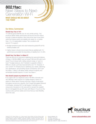 www.Copyright © 2014, Ruckus Wireless, Inc. All rights reserved. Ruckus Wireless and Ruckus Wireless design ruckuswireless.com 
are registered in the U.S. Patent and Trademark Office. Ruckus Wireless, the Ruckus Wireless logo, BeamFlex, 
ZoneFlex, MediaFlex, MetroFlex, FlexMaster, ZoneDirector, SpeedFlex, SmartCast, and Dynamic PSK are 
trademarks of Ruckus Wireless, Inc. in the United States and other countries. All other trademarks mentioned in 
this document or Website are the property of their respective owners. 803-71287-001 rev 01 
Ruckus Wireless, Inc. 
350 West Java Drive 
Sunnyvale, CA 94089 USA 
(650) 265-4200 Ph  (408) 738-2065 Fx 
802.11ac: 
Next Steps to Next- 
Generation Wi-Fi 
WHAT SHOULD WE DO ABOUT 
11AC TODAY 
Our Advice, Summarized 
Should I buy 11ac or 11n? 
11n still has good shelf life; but, for very similar pricing, 11ac 
products deliver better performance all around and are mature 
enough to deserve adoption. Now that prices have come down 
while both feature parity and stability are nearer to—or better 
than—11n, it’s reasonable to adopt. Two conditions still 
warrant 11n support: 
• Budget sensitive buyers who want enterprise-grade APs at the 
lowest possible cost 
• Highly mission-critical environments that are satisfied with 11n 
performance and prefer the long history of stability from 11n APs 
Should I buy 11ac Wave 1 or Wave 2? 
There are still a lot of unknowns regarding the real-world delivery 
of Wave 2. Will MU-MIMO cure our woes? Will 4x4 APs add much 
value? If you’re faced with a failing network today or “use it or 
lose it” budget pressure, don’t hesitate to upgrade to Wave 1. 
Without a doubt, you’ll see improvements over 11n. However, if 
your current 11n infrastructure is satisfying your needs, delivering 
your applications, and providing robust connectivity, don’t rush 
into Wave 1. Wave 2 will deliver better network longevity and 
remarkable benefits beyond 11n and 11ac Wave 1. 
How should I prepare my network for 11ac? 
If you agree with our skepticism about 160 MHz channels and 
very lethargic client support of 4 spatial streams, there’s no 
reason to stress about moving more than 1Gbps of real-world 
throughput across your network. Don’t forget that gigabit Ethernet 
is full duplex, whereas Wi-Fi is half-duplex. It will take a very 
unique set of situations in the real world to exceed the capabili-ties 
of a full gigabit link per AP, even with Wave 2. If you’re on the 
cautious side, pull two cables and know that you have flexibility 
down the road. 
