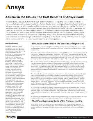 1
A Break in the Clouds: The Cost Benefits of Ansys Cloud //
A Break in the Clouds: The Cost Benefits of Ansys Cloud
Executive Summary
While the benefits of cloud
computing have been proven
in both business and personal
applications, many engineering
organizations still rely on
privately managed data centers
to host their Ansys software
and run their simulations.
With Ansys Cloud, companies
no longer have to specify,
build and maintain complex
technology infrastructures
that quickly become outdated,
or use older software features
and functionality. Flexible,
scalable and user-friendly,
Ansys Cloud enables every
engineer, on every product
development team, to access
the most recent Ansys software
releases, along with virtually
unlimited computational power.
The result? Both cost and
performance advantages. Not
only does Ansys Cloud support
a significant acceleration in
simulation solve times, but
it also creates annual cost
savings for engineering teams
in small, mid-sized and large
businesses. In one customer
case study, Ansys Cloud
delivered a 7X faster solve time,
nearly $300,000 in annual cost
savings and nearly 2,900 hours
in annual time savings. The true
value of using Ansys Cloud is
the competitive advantage that
can be achieved by launching
product innovations quickly to
stay ahead of the competition,
without costly penalties or
delays that can represent
millions of dollars.
/ Simulation via the Cloud: The Benefits Are Significant
Many business users, including the world’s top product development teams, have already
recognized and embraced the clear benefits of cloud computing ― and that trend is only
accelerating.
According to the Harvard Business Review, currently 20-30% of work is being done via cloud
computing. While businesses expect to increase that amount to 80% over the next decade,
the COVID-19 pandemic has dramatically sped up cloud adoption. Organizations of all types
are increasingly relying on cloud resources that enable their entire staff to work remotely. As
a result, experts now expect the shift to 80% to happen in the next three years.1
The on-demand, flexible nature of the cloud means that computationally intensive activities
can be managed nimbly. Computing needs are seamlessly and automatically matched
to the required computing resources. Numerically large problems, such as engineering
simulations, can be solved rapidly and seamlessly by capitalizing on multiple processing
cores and parallel computing schemes. Asset uptime and human productivity are both
maximized, as technology implementation and maintenance are outsourced for 24/7
responsiveness.
This means that engineers can quickly run even the most complex simulations and repeat
them iteratively, applying multiple physics and considering hundreds or thousands of
operating parameters. Because it eliminates capacity limitations and other technology
barriers, cloud computing supports a more thorough analysis of every aspect of product
performance. There is no need to cut corners with rough meshes, low-fidelity models or
limited physics. Simulation users don’t have to buy new hardware or expand their high-
performance computing (HPC) license capacity, wait for outages to be resolved or fight for
their share of limited computing resources.
In addition, a cloud approach means that engineering teams can always access the most
recent versions of hardware and software to support faster design innovation. As soon as
new features or functionality are released, they are available automatically, which means
that product developers have ongoing access to the latest and greatest tools to support their
work.
In short, cloud computing gives product development teams the freedom to focus on what
they do best: design innovative products quickly, with a high degree of confidence.
/ The Often-Overlooked Costs of On-Premises Hosting
Unfortunately, there are still engineering teams that fail to recognize and capitalize on
the benefits of cloud computing. They continue to cling to older ways of doing business,
including in-house software hosting and ownership of their information technology (IT)
assets.
The speed and productivity benefits of high-performance cloud computing are well documented. For
numerically large engineering simulations, a flexible cloud environment typically delivers faster run times,
allowing engineers to solve complex problems quickly ― and launch products more rapidly. The world’s
leading product development teams are already leveraging high-performance computing resources, yet
many of them remain uncertain about the costs of replacing on-premises hardware and software with
cloud hosting. It’s time to clear up the confusion and demonstrate that the cloud delivers a total cost of
ownership that is lower than on-premises computing. Ansys Cloud delivers all the speed and efficiency
that customers expect from high-performance computing in the cloud ― along with the power of Ansys’
world-leading software ― at a cost lower than an on-premises approach.
WHITE PAPER
 