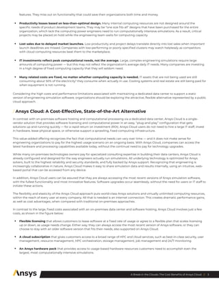 3
A Break in the Clouds: The Cost Benefits of Ansys Cloud //
features. They miss out on functionality that could save their organizations both time and money.
•	 Productivity losses based on less-than-optimal design. Many internal computing resources are not designed around the
specific needs of product development teams. They may be “one size fits all” designs that have been purchased for the entire
organization, which lack the computing power engineers need to run computationally intensive simulations. As a result, critical
projects may be placed on hold while the engineering team waits for computing capacity.
•	 Lost sales due to delayed market launches. Low productivity and project delays translate directly into lost sales when important
launch deadlines are missed. Companies with low-performing or poorly specified clusters may watch helplessly as competitors
with cloud computing resources beat them to the marketplace.
•	 IT investments reflect peak computational needs, not the average. Large, complex engineering simulations require large
amounts of computing power ― but this may not reflect the organization’s average daily IT needs. Many companies are investing
in a high degree of fixed computing capacity that they will seldom need.
•	 Many related costs are fixed, no matter whether computing capacity is needed. IT assets that are not being used are still
consuming about 50% of the electricity3
they consume when actually in use. Cooling systems and real estate are still being paid for
when equipment is not running.
Considering the high costs and performance limitations associated with maintaining a dedicated data center to support a static
version of engineering simulation software, organizations should be exploring the attractive, flexible alternative represented by a public
cloud approach.
/ Ansys Cloud: A Cost-Effective, State-of-the-Art Alternative
In contrast with on-premises software hosting and computational processing via a dedicated data center, Ansys Cloud is a single-
vendor solution that provides software licensing and computational power in an easy, “plug-and-play” configuration that gets
solutions up and running quickly — for a rapid return on investment (ROI). Ansys Cloud users do not need to hire a large IT staff, invest
in hardware, lease physical space, or otherwise support a sprawling, fixed computing infrastructure.
This value-added offering recognizes the fact that computational needs can vary over time — and it does not make sense for
engineering organizations to pay for the highest usage scenario on an ongoing basis. With Ansys Cloud, companies can access the
latest hardware and processing capabilities available today, without the continual need to pay for technology upgrades.
While many on-premises technologies owners pay for specialized consulting expertise in building their data centers, Ansys Cloud is
already configured and designed for the way engineers actually run simulations. All underlying technology is optimized for Ansys
solvers, built to the highest reliability and security standards, and fully backed by Ansys support. Recognizing that engineering is
increasingly collaborative in nature, Ansys Cloud makes it easy to share simulation data and results internally, using an intuitive, web-
based portal that can be accessed from any device.
In addition, Ansys Cloud users can be assured that they are always accessing the most recent versions of Ansys simulation software,
with the fullest functionality and most innovative features. Software upgrades occur seamlessly, without the need for users or IT staff to
initiate these actions.
The flexibility and elasticity of the Ansys Cloud approach puts world-class Ansys solutions and virtually unlimited computing resources,
within the reach of every user at every company. All that is needed is an internet connection. This creates dramatic performance gains,
as well as cost advantages, when compared with traditional on-premises approaches.
In contrast to the large, fixed costs associated with an on-premises data center and software hosting, Ansys Cloud involves just a few
costs, as shown in the figure below:
•	 Flexible licensing that allows customers to lease software at a fixed rate of usage or agree to a flexible plan that scales licensing
up or down, as usage needs change. Either way, they can always access the most recent version of Ansys software, or they can
choose to stay with an older software version that fits their needs, also supported on Ansys Cloud.
•	 A cloud subscription that gives customers access to a broad range of HPC and cloud services, such as best-in-class security, user
management, resource management, HPC orchestration, storage management, job management and 24/7 monitoring.
•	 An Ansys hardware pack that provides access to usage-based hardware resources customers need to accomplish even the
largest, most computationally intensive simulations.
 