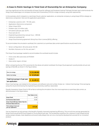 4
A Break in the Clouds: The Cost Benefits of Ansys Cloud //
/ 
A Case in Point: Savings in Total Cost of Ownership for an Enterprise Company
Just how significant are the cost benefits of Ansys Cloud for software and hardware hosting? Perhaps the best way to demonstrate the
Ansys Cloud advantage is to compare the total cost of ownership (TCO) for a large company, using both approaches.
In this example, which is based on a real Ansys Cloud customer application, an enterprise company is using Ansys HFSS to design an
electronics component. Here are the application parameters:
•	 Enterprise customer with ~ 70 CAE users
•	 Application: Electronics component
•	 Solver: Ansys HFSS
•	 Problem size: 2-5 million cells
•	 Simulation jobs per year: 50-75
•	 Hours per job: 24
•	 Engineering productivity cost per hour: ~ $70-85
•	 Interactive workload: Nil
•	 Ansys Cloud licensing agreement: Bring-Your-Own-License (BYOL) offering
To accommodate this simulation workload, the customer’s on-premises data center specifications would need to be:
•	 Server configuration: 48 cores server, 512 GB
•	 Number of servers run for this use case: 1
The Ansys Cloud package needed to accommodate this workload would include:
•	 HC44 cores: 352 cores total, 2.8 TB RAM
•	 Nodes: 8
•	 Data center region: US East
When comparing the two TCO outcomes for the above simulation workload, the Ansys Cloud approach would provide annual cost
savings of $42,185, as shown in the figure below.
Direct Cost Savings: cost related to the hardware and software cost and number of jobs ran. Indirect Cost Savings: Time savings by
using the cloud and knowing the engineering productivity cost/hour associated.
Equally impressive, Ansys Cloud is 1.6X as fast at solving the simulation than the more expensive on-premises data center, as
demonstrated in the figure below.
Just as important as cost savings is the benefit of greatly improved engineering efficiency. The annual time savings generated by
Ansys Cloud would be 675 hours based on 75 simulations per year. This acceleration positions the customer to stay ahead during
various project phases, meet deadlines and avoid costly delays that can occur during the development process for an innovative
product.
 