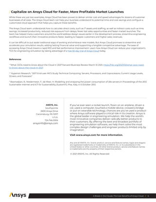 6
A Break in the Clouds: The Cost Benefits of Ansys Cloud //
/ Capitalize on Ansys Cloud for Faster, More Profitable Market Launches
While these are just two examples, Ansys Cloud has been proven to deliver similar cost and speed advantages for dozens of customer
businesses of all sizes. The Ansys Cloud team can help your business understand its potential time and cost savings and configure a
customized cloud approach that helps you capture these benefits.
The Ansys Cloud team understands how to calculate direct costs, such as IT assets and staffing, as well as indirect costs such as time
savings, increased productivity, reduced risk exposure from delays, fewer lost sales opportunities and faster market launches. The
team has helped many customers around the world address design issues earlier in the development process, streamline engineering
workflows and launch their innovative products faster, leading to happier customers and higher sales revenues.
It can be difficult to put aside traditional ways of working and embrace new models. But Ansys Cloud promises to streamline and
accelerate your simulation results, adding lasting financial value and supporting a tangible competitive advantage. The ease of
accessing Ansys Cloud means a rapid ROI and fast performance improvement. Learn how Ansys Cloud can reduce your organization’s
TCO for engineering simulation by taking advantage of a free 30-day trial of Ansys Cloud today.
References
1
“What CEOs need to know about the Cloud in 2021”Harvard Business Review March 10 2021, https://hbr.org/2021/03/what-ceos-need-
to-know-about-the-cloud-in-2021
2
“Hyperion Research, “2017 End-user MCS Study Technical Computing: Servers, Processors, and Coprocessors, Current Usage Levels,
Drivers, and Forecasts”
3
Basmadjian, R.; Niedermeier, F.; de Meer, H. Modelling and analysing the power consumption of idle servers.In Proceedings of the 2012
Sustainable Internet and ICT for Sustainability (SustainIT), Pisa, Italy, 4–5 October 2012.
Any and all ANSYS, Inc. brand, product, service and feature names, logos and slogans
are registered trademarks or trademarks of ANSYS, Inc. or its subsidiaries in the
United States or other countries. All other brand, product, service and feature names
or trademarks are the property of their respective owners.
ANSYS, Inc.
Southpointe
2600 Ansys Drive
Canonsburg, PA 15317
U.S.A.
724.746.3304
ansysinfo@ansys.com
© 2021 ANSYS, Inc. All Rights Reserved.
If you’ve ever seen a rocket launch, flown on an airplane, driven a
car, used a computer, touched a mobile device, crossed a bridge
or put on wearable technology, chances are you’ve used a product
where Ansys software played a critical role in its creation. Ansys is
the global leader in engineering simulation. We help the world’s
most innovative companies deliver radically better products to
their customers. By offering the best and broadest portfolio of
engineering simulation software, we help them solve the most
complex design challenges and engineer products limited only by
imagination.
Visit www.ansys.com for more information.
 