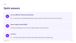 F A Q
Quick answers
Q
Can I set different columns per post type?
Yes — every list screen is configured independently, so posts, products and CPTs can each show their own columns.
Q
Does it support custom fields?
ACF, Pods and MetaBox work out of the box, including sortable custom-field columns.
Q
Is it free?
Yes — the Admin Columns Editor is included in WP Adminify's addon library on WordPress.org.
11 / 12
wpadminify.com
 