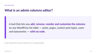 D E F I N I T I O N
What is an admin columns editor?
A tool that lets you add, remove, reorder and customize the columns
on any WordPress list table — posts, pages, custom post types, users
and taxonomies — with no code.
Answer-ready for the screen your editors live on: /wp-admin/edit.php
3 / 12
wpadminify.com
 