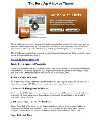 The Best Wp Adsense Theme




This Wp adsense theme makes it easy to build informational websites monetized with AdSense that get
awesome click-through rates (CTR). AdSense provides hands-off recurring income, but usually these
sites leave a lot of money on the table by having bad designs or underoptimized ad placement.

This Wp adsense theme has been developed to get the highest click through rate that is possible by using
special design and placing techniques.

Test this Wp Adsense Theme Here

Google-Recommended Ad Placements

Google AdSense representatives occasionally contact high-earning websites to recommend ad placement
improvements. CTR Theme implements the Google-recommended placements that have helped niche
sites earn over $4,000 per month (and sell at auction for as much as $80,000).

Fully Featured Admin Panel

No more messing around with theme files or hunting for the right plugin to place your AdSense code or
adjust theme settings. CTR Theme's admin panel makes short work of these tasks.

Automatic Ad Hiding (Based on Referrer)

Don't want that DMOZ editor to see ads when they come to your site? Block dmoz-referred traffic from
seeing ads. Get initial momentum at StumbleUpon by hiding ads, then display them when traffic is
pouring in... you get the idea.

Ad Randomization to Combat Ad Blindness

With a single click of the button, you can choose to randomize ad placements between the Google-
recommended positions. That means every time a visitor comes to the site, the ad layout could be
different. This minimizes "ad blindness" and results in improved click-through rates (CTR).

Super Fast Load Times
 