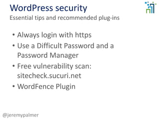 WordPress security
Essential tips and recommended plug-ins
@jeremypalmer
• Always login with https
• Use a Difficult Password and a
Password Manager
• Free vulnerability scan:
sitecheck.sucuri.net
• WordFence Plugin
 