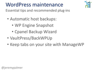 WordPress maintenance
Essential tips and recommended plug-ins
@jeremypalmer
• Automatic host backups:
• WP Engine Snapshot
• Cpanel Backup Wizard
• VaultPress/BackWPUp
• Keep tabs on your site with ManageWP
 