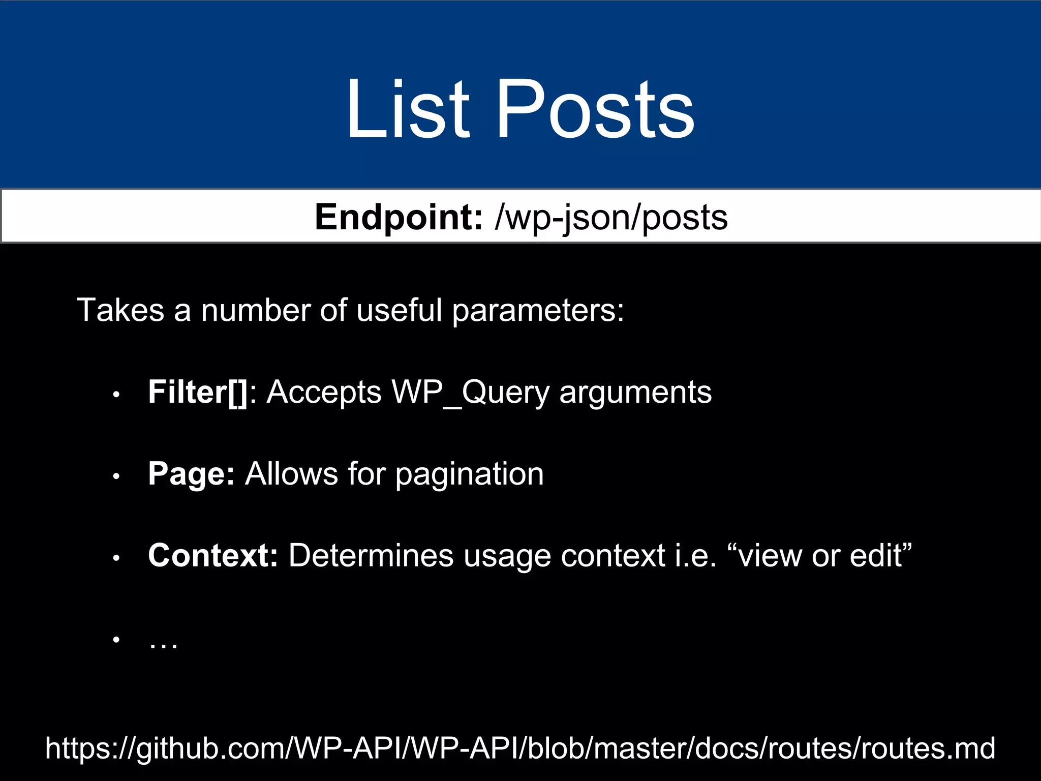 List Posts
Endpoint: /wp-json/posts
Takes a number of useful parameters:
• Filter[]: Accepts WP_Query arguments
• Page: Allows for pagination
• Context: Determines usage context i.e. “view or edit”
• …
https://github.com/WP-API/WP-API/blob/master/docs/routes/routes.md
 