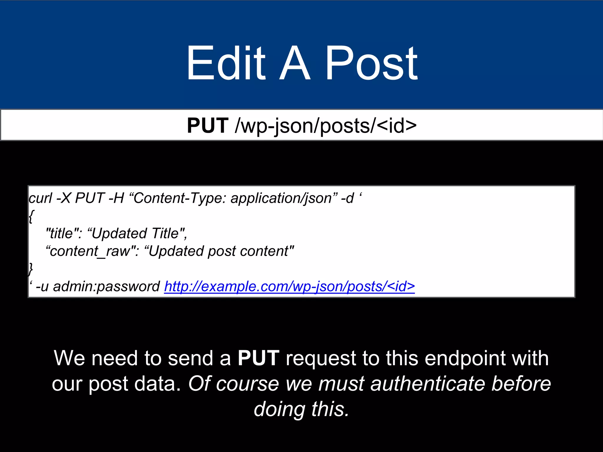 Edit A Post
PUT /wp-json/posts/<id>
curl -X PUT -H “Content-Type: application/json” -d ‘
{
"title": “Updated Title",
“content_raw": “Updated post content"
}
‘ -u admin:password http://example.com/wp-json/posts/<id>
We need to send a PUT request to this endpoint with
our post data. Of course we must authenticate before
doing this.
 