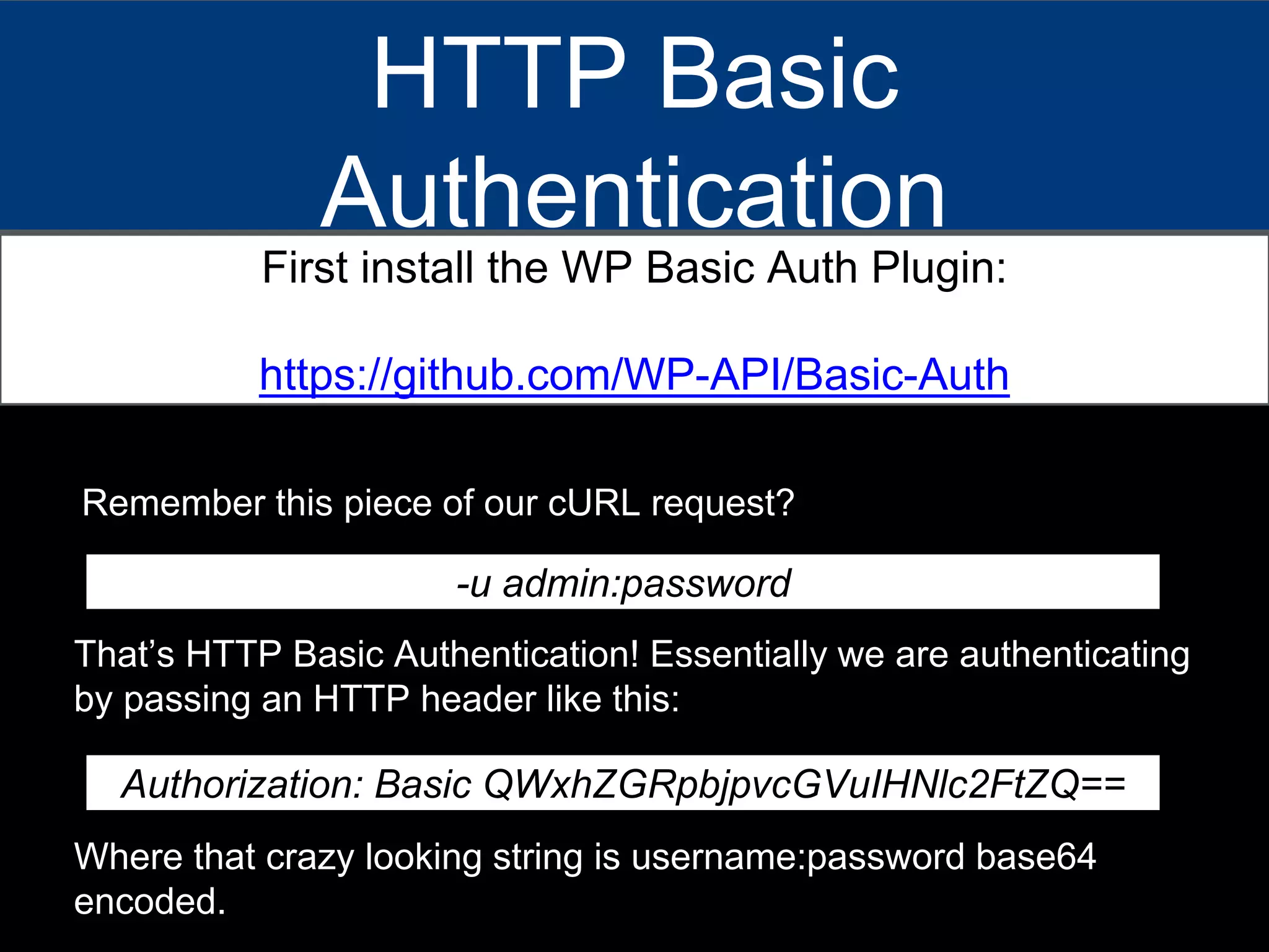 HTTP Basic
Authentication
First install the WP Basic Auth Plugin:
https://github.com/WP-API/Basic-Auth
Remember this piece of our cURL request?
-u admin:password
That’s HTTP Basic Authentication! Essentially we are authenticating
by passing an HTTP header like this:
Authorization: Basic QWxhZGRpbjpvcGVuIHNlc2FtZQ==
Where that crazy looking string is username:password base64
encoded.
 