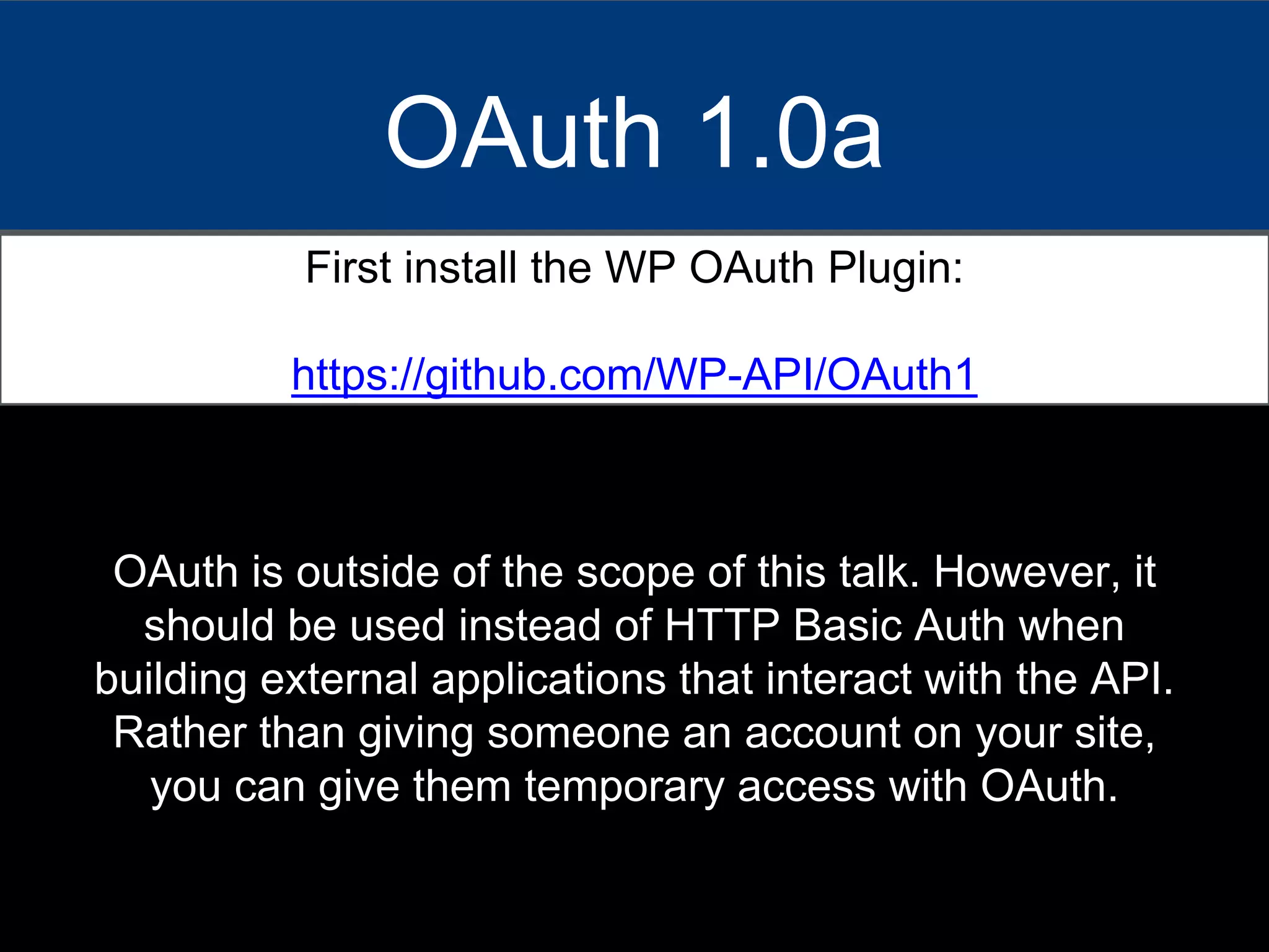 OAuth 1.0a
First install the WP OAuth Plugin:
https://github.com/WP-API/OAuth1
OAuth is outside of the scope of this talk. However, it
should be used instead of HTTP Basic Auth when
building external applications that interact with the API.
Rather than giving someone an account on your site,
you can give them temporary access with OAuth.
 