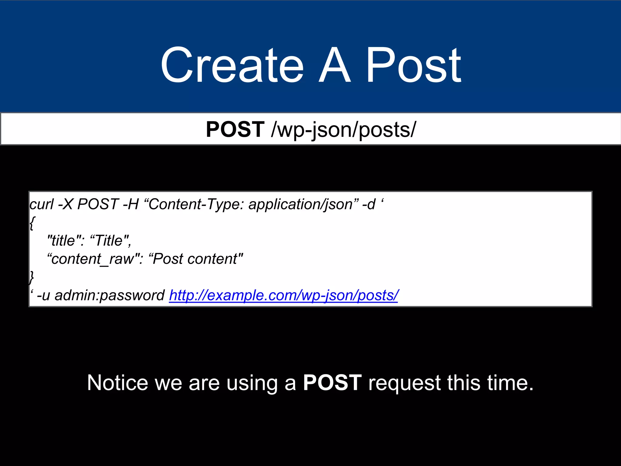 Create A Post
POST /wp-json/posts/
curl -X POST -H “Content-Type: application/json” -d ‘
{
"title": “Title",
“content_raw": “Post content"
}
‘ -u admin:password http://example.com/wp-json/posts/
Notice we are using a POST request this time.
 